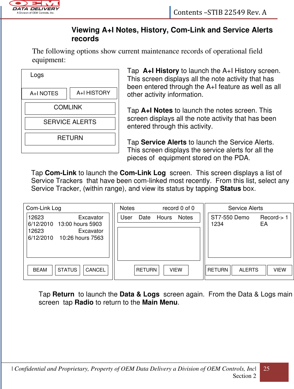  Contents –STIB 22549 Rev. A  | Confidential and Proprietary, Property of OEM Data Delivery a Division of OEM Controls, Inc| Section 2 25  Viewing A+I Notes, History, Com-Link and Service Alerts records The following options show current maintenance records of operational field equipment:                      Tap  A+I History to launch the A+I History screen. This screen displays all the note activity that has been entered through the A+I feature as well as all other activity information.  Tap A+I Notes to launch the notes screen. This screen displays all the note activity that has been entered through this activity.  Tap Service Alerts to launch the Service Alerts.  This screen displays the service alerts for all the pieces of  equipment stored on the PDA.  Tap Com-Link to launch the Com-Link Log  screen.  This screen displays a list of  Service Trackers  that have been com-linked most recently.  From this list, select any Service Tracker, (within range), and view its status by tapping Status box.   Tap Return  to launch the Data &amp; Logs  screen again.  From the Data &amp; Logs main screen  tap Radio to return to the Main Menu.                  COMLINKLogsA+I HISTORYA+I NOTES          SERVICE ALERTS                  RETURNSELECT EQ# ST7-550 Demo Record-&gt; 1 1234 EARETURN ALERTS VIEW12623                      Excavator6/12/2010   13:00 hours 590312623                      Excavator6/12/2010    10:26 hours 7563Com-Link LogBEAM CANCELSTATUS ST7-550 Demo Record-&gt; 1 1234 EAService AlertsRETURN ALERTS VIEW User    Date    Hours    Notes Notes                  record 0 of 0RETURN VIEW