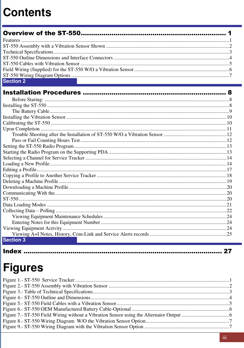   iii  Contents Overview of the ST-550 ....................................................................... 1 Features .................................................................................................................................................................. 1 ST-550 Assembly with a Vibration Sensor Shown ................................................................................................ 2 Technical Specifications ......................................................................................................................................... 3 ST-550 Outline Dimensions and Interface Connectors .......................................................................................... 4 ST-550 Cables with Vibration Sensor .................................................................................................................... 5 Field Wiring (Supplied) for the ST-550 W/O a Vibration Sensor .......................................................................... 6 ST-550 Wiring Diagram Options ........................................................................................................................... 7 Section 2  8 Installation Procedures ...................................................................... 8 Before Staring: ................................................................................................................................................ 8 Installing the ST-550 .............................................................................................................................................. 8 The Battery Cable ............................................................................................................................................ 9 Installing the Vibration Sensor ............................................................................................................................. 10 Calibrating the ST-550 ......................................................................................................................................... 10 Upon Completion ................................................................................................................................................. 11 Trouble Shooting after the Installation of ST-550 W/O a Vibration Sensor ................................................. 12 Pass or Fail Counting Hours Test .................................................................................................................. 12 Setting the ST-550 Radio Program ....................................................................................................................... 13 Starting the Radio Program on the Supporting PDA ............................................................................................ 13 Selecting a Channel for Service Tracker .............................................................................................................. 14 Loading a New Profile .......................................................................................................................................... 14 Editing a Profile .................................................................................................................................................... 17 Copying a Profile to Another Service Tracker ..................................................................................................... 18 Deleting a Machine Profile ................................................................................................................................... 19 Downloading a Machine Profile ........................................................................................................................... 20 Communicating With the ...................................................................................................................................... 20 ST-550 .................................................................................................................................................................. 20 Data Loading Modes ............................................................................................................................................ 21 Collecting Data – Polling ..................................................................................................................................... 22 Viewing Equipment Maintenance Schedules ................................................................................................ 24 Entering Notes for this Equipment Number .................................................................................................. 24 Viewing Equipment Activity ................................................................................................................................ 24 Viewing A+I Notes, History, Com-Link and Service Alerts records ............................................................ 25 Section 3  27 Index ................................................................................................. 27  Figures Figure 1.- ST-550  Service Tracker ........................................................................................................................ 1 Figure 2.- ST-550 Assembly with Vibration Sensor .............................................................................................. 2 Figure 3.- Table of Technical Specifications .......................................................................................................... 3 Figure 4.- ST-550 Outline and Dimensions ............................................................................................................ 4 Figure 5.- ST-550 Field Cables with a Vibration Sensor ........................................................................................ 5 Figure 6.- ST-550 OEM Manufactured Battery Cable-Optional ............................................................................ 6 Figure 7.- ST-550 Field Wiring without a Vibration Sensor using the Alternator Output ..................................... 6 Figure 8.- ST-550 Wiring Diagram  W/O the Vibration Sensor Option ................................................................. 7 Figure 9.- ST-550 Wiring Diagram with the Vibration Sensor Option .................................................................. 7 