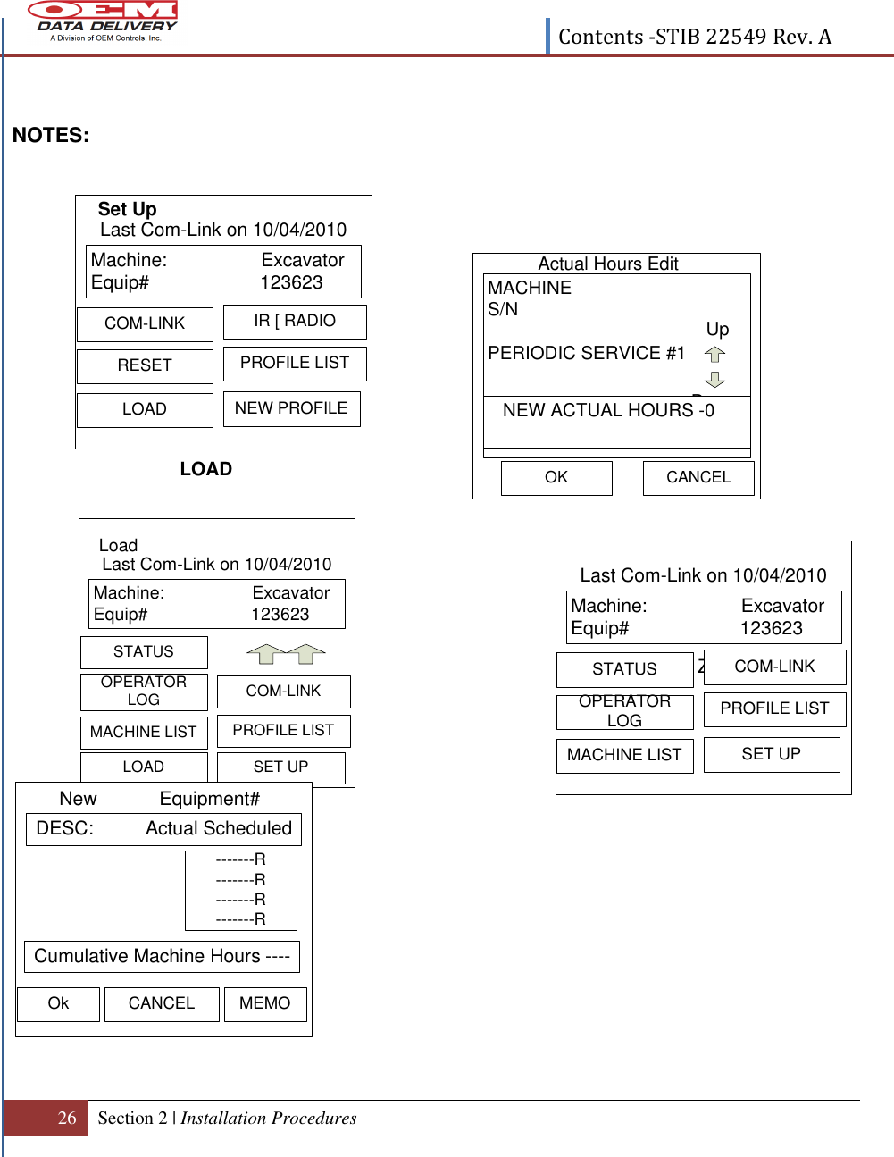  Contents -STIB 22549 Rev. A  26 Section 2 | Installation Procedures   Machine:                  ExcavatorEquip# 123623  OPERATOR LOG COM-LINKMACHINE LIST PROFILE LISTSTATUSSET UPLast Com-Link on 10/04/2010LoadLOAD DESC:          Actual ScheduledNew            Equipment#Ok CANCEL MEMO Cumulative Machine Hours -----------R-------R-------R-------R  NOTES:                            Actual Hours Edit OKMACHINES/NPERIODIC SERVICE #1UpDown   NEW ACTUAL HOURS -0CANCELMachine:                  ExcavatorEquip# 123623  RESETIR [ RADIOLOADPROFILE LISTCOM-LINKNEW PROFILELast Com-Link on 10/04/2010Set Up ZMachine:                  ExcavatorEquip# 123623  OPERATOR LOGCOM-LINKMACHINE LISTPROFILE LISTSTATUSSET UPLast Com-Link on 10/04/2010LOAD 