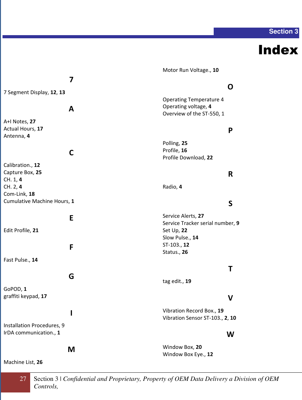  27 Section 3 | Confidential and Proprietary, Property of OEM Data Delivery a Division of OEM Controls,    Section 3 Index 7 7 Segment Display, 12, 13 A A+I Notes, 27 Actual Hours, 17 Antenna, 4 C Calibration., 12 Capture Box, 25 CH. 1, 4 CH. 2, 4 Com-Link, 18 Cumulative Machine Hours, 1 E Edit Profile, 21 F Fast Pulse., 14 G GoPOD, 1 graffiti keypad, 17 I Installation Procedures, 9 IrDA communication., 1 M Machine List, 26 Motor Run Voltage., 10 O Operating Temperature 4 Operating voltage, 4 Overview of the ST-550, 1 P Polling, 25 Profile, 16 Profile Download, 22 R Radio, 4 S Service Alerts, 27 Service Tracker serial number, 9 Set Up, 22 Slow Pulse., 14 ST-103., 12 Status., 26 T tag edit., 19 V Vibration Record Box., 19 Vibration Sensor ST-103., 2, 10 W Window Box, 20 Window Box Eye., 12 