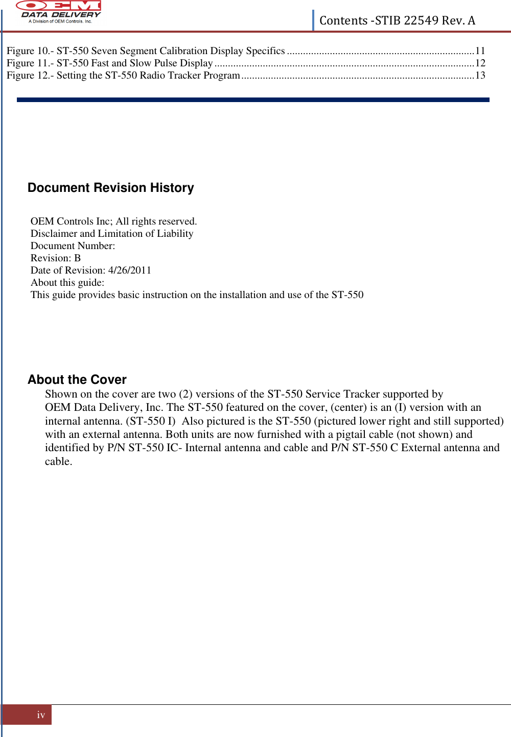  Contents -STIB 22549 Rev. A  iv   Figure 10.- ST-550 Seven Segment Calibration Display Specifics ...................................................................... 11 Figure 11.- ST-550 Fast and Slow Pulse Display ................................................................................................. 12 Figure 12.- Setting the ST-550 Radio Tracker Program ....................................................................................... 13      Document Revision History  OEM Controls Inc; All rights reserved.  Disclaimer and Limitation of Liability Document Number:  Revision: B Date of Revision: 4/26/2011 About this guide: This guide provides basic instruction on the installation and use of the ST-550     About the Cover   Shown on the cover are two (2) versions of the ST-550 Service Tracker supported by OEM Data Delivery, Inc. The ST-550 featured on the cover, (center) is an (I) version with an internal antenna. (ST-550 I)  Also pictured is the ST-550 (pictured lower right and still supported) with an external antenna. Both units are now furnished with a pigtail cable (not shown) and identified by P/N ST-550 IC- Internal antenna and cable and P/N ST-550 C External antenna and cable.     