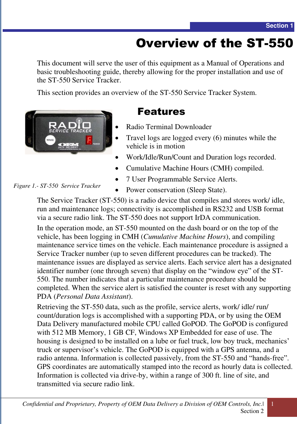  Confidential and Proprietary, Property of OEM Data Delivery a Division of OEM Controls, Inc.| Section 2 1  Section 1 Overview of the ST-550  This document will serve the user of this equipment as a Manual of Operations and basic troubleshooting guide, thereby allowing for the proper installation and use of the ST-550 Service Tracker. This section provides an overview of the ST-550 Service Tracker System.          Features  Radio Terminal Downloader    Travel logs are logged every (6) minutes while the vehicle is in motion  Work/Idle/Run/Count and Duration logs recorded.  Cumulative Machine Hours (CMH) compiled.  7 User Programmable Service Alerts.  Power conservation (Sleep State). The Service Tracker (ST-550) is a radio device that compiles and stores work/ idle, run and maintenance logs; connectivity is accomplished in RS232 and USB format via a secure radio link. The ST-550 does not support IrDA communication.  In the operation mode, an ST-550 mounted on the dash board or on the top of the vehicle, has been logging in CMH (Cumulative Machine Hours), and compiling maintenance service times on the vehicle. Each maintenance procedure is assigned a Service Tracker number (up to seven different procedures can be tracked). The maintenance issues are displayed as service alerts. Each service alert has a designated identifier number (one through seven) that display on the “window eye” of the ST-550. The number indicates that a particular maintenance procedure should be completed. When the service alert is satisfied the counter is reset with any supporting PDA (Personal Data Assistant).  Retrieving the ST-550 data, such as the profile, service alerts, work/ idle/ run/ count/duration logs is accomplished with a supporting PDA, or by using the OEM Data Delivery manufactured mobile CPU called GoPOD. The GoPOD is configured with 512 MB Memory, 1 GB CF, Windows XP Embedded for ease of use. The housing is designed to be installed on a lube or fuel truck, low boy truck, mechanics’ truck or supervisor’s vehicle. The GoPOD is equipped with a GPS antenna, and a radio antenna. Information is collected passively, from the ST-550 and “hands-free”. GPS coordinates are automatically stamped into the record as hourly data is collected. Information is collected via drive-by, within a range of 300 ft. line of site, and transmitted via secure radio link. Figure 1.- ST-550  Service Tracker  