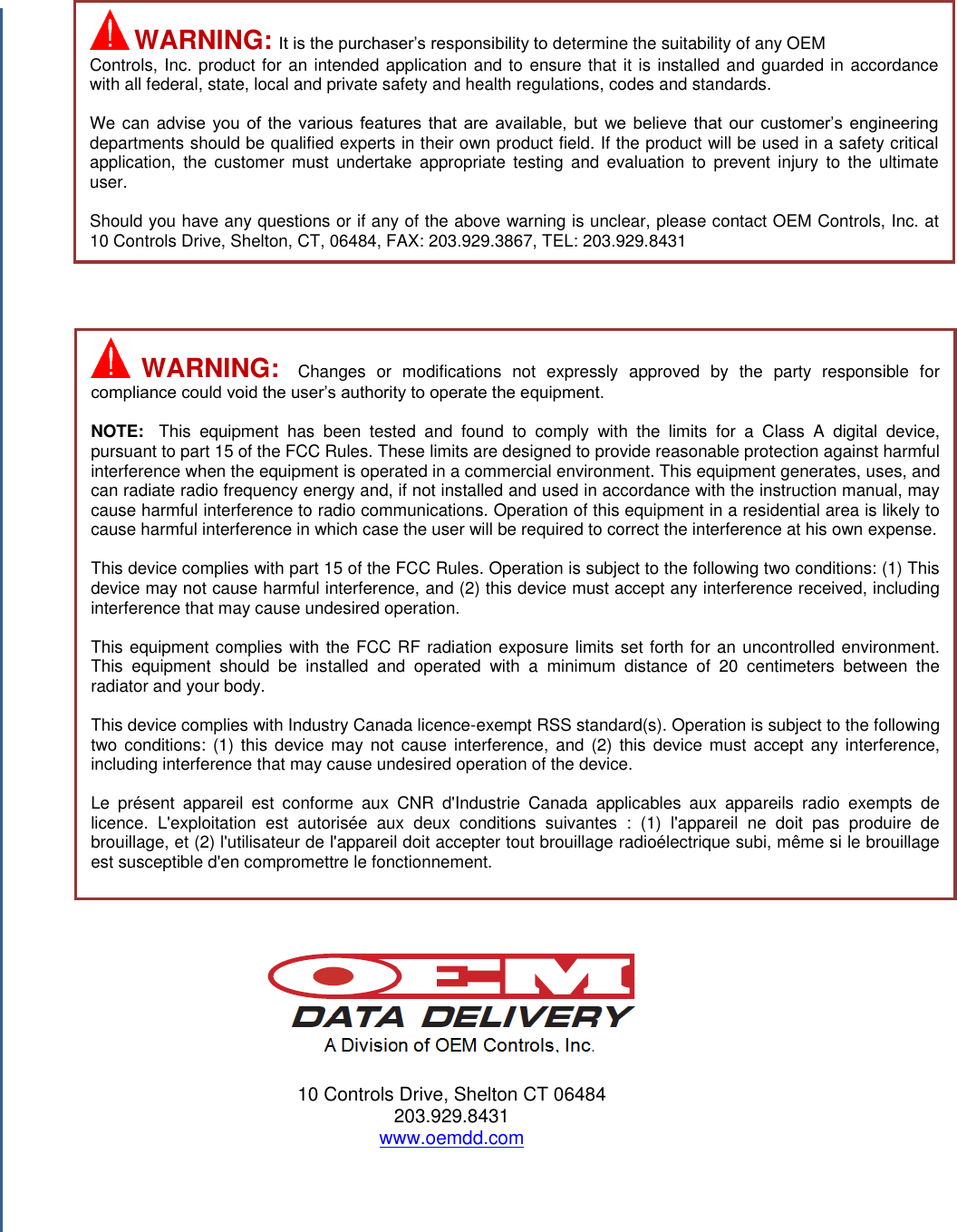                                                  10 Controls Drive, Shelton CT 06484 203.929.8431 www.oemdd.com     WARNING:  It is the purchaser’s responsibility to determine the suitability of any OEM Controls, Inc. product for an intended application and to ensure that it is installed and guarded in accordance with all federal, state, local and private safety and health regulations, codes and standards.  We can advise  you  of  the  various  features  that  are  available,  but  we  believe  that  our  customer’s  engineering departments should be qualified experts in their own product field. If the product will be used in a safety critical application,  the  customer  must undertake  appropriate testing  and  evaluation  to  prevent  injury  to  the  ultimate user.  Should you have any questions or if any of the above warning is unclear, please contact OEM Controls, Inc. at 10 Controls Drive, Shelton, CT, 06484, FAX: 203.929.3867, TEL: 203.929.8431   WARNING:  Changes  or  modifications  not  expressly  approved  by  the  party  responsible  for compliance could void the user’s authority to operate the equipment.  NOTE:  This  equipment  has  been  tested  and  found  to  comply  with  the  limits  for  a  Class  A  digital  device, pursuant to part 15 of the FCC Rules. These limits are designed to provide reasonable protection against harmful interference when the equipment is operated in a commercial environment. This equipment generates, uses, and can radiate radio frequency energy and, if not installed and used in accordance with the instruction manual, may cause harmful interference to radio communications. Operation of this equipment in a residential area is likely to cause harmful interference in which case the user will be required to correct the interference at his own expense.   This device complies with part 15 of the FCC Rules. Operation is subject to the following two conditions: (1) This device may not cause harmful interference, and (2) this device must accept any interference received, including interference that may cause undesired operation.  This equipment complies with the FCC RF radiation exposure limits set forth for an uncontrolled environment. This  equipment  should  be  installed  and  operated  with  a  minimum  distance  of  20  centimeters  between  the radiator and your body.  This device complies with Industry Canada licence-exempt RSS standard(s). Operation is subject to the following two conditions: (1) this  device  may  not  cause interference,  and  (2)  this device  must  accept  any  interference, including interference that may cause undesired operation of the device.  Le  présent  appareil  est  conforme  aux  CNR  d&apos;Industrie  Canada  applicables  aux  appareils  radio  exempts  de licence.  L&apos;exploitation  est  autorisée  aux  deux  conditions  suivantes  :  (1)  l&apos;appareil  ne  doit  pas  produire  de brouillage, et (2) l&apos;utilisateur de l&apos;appareil doit accepter tout brouillage radioélectrique subi, même si le brouillage est susceptible d&apos;en compromettre le fonctionnement.  