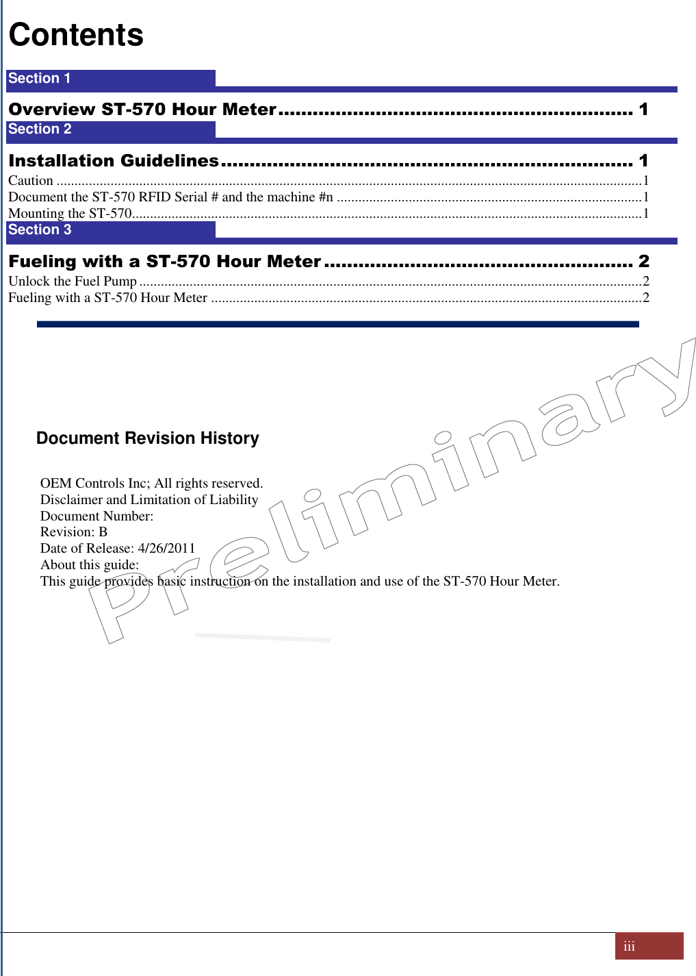   iii  Contents Section 1  1 Overview ST-570 Hour Meter .............................................................. 1 Section 2  1 Installation Guidelines ........................................................................ 1 Caution ................................................................................................................................................................... 1 Document the ST-570 RFID Serial # and the machine #n ..................................................................................... 1 Mounting the ST-570 .............................................................................................................................................. 1 Section 3  1 Fueling with a ST-570 Hour Meter ...................................................... 2 Unlock the Fuel Pump ............................................................................................................................................ 2 Fueling with a ST-570 Hour Meter ........................................................................................................................ 2      Document Revision History  OEM Controls Inc; All rights reserved.  Disclaimer and Limitation of Liability Document Number:  Revision: B Date of Release: 4/26/2011 About this guide: This guide provides basic instruction on the installation and use of the ST-570 Hour Meter.           