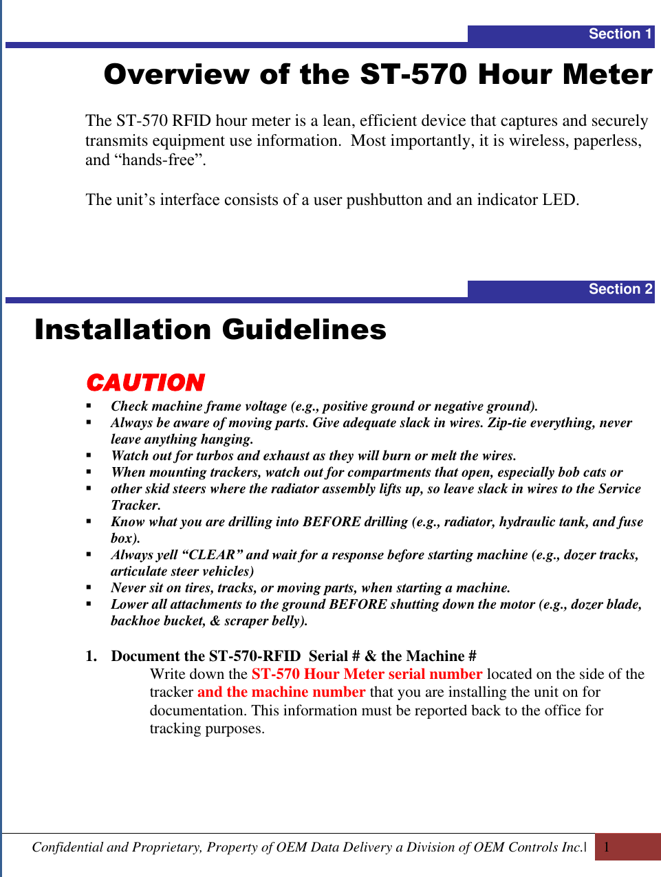  Confidential and Proprietary, Property of OEM Data Delivery a Division of OEM Controls Inc.|   1  Section 1 Overview of the ST-570 Hour Meter  The ST-570 RFID hour meter is a lean, efficient device that captures and securely transmits equipment use information.  Most importantly, it is wireless, paperless, and “hands-free”.  The unit’s interface consists of a user pushbutton and an indicator LED.    Section 2   Installation Guidelines CAUTION  Check machine frame voltage (e.g., positive ground or negative ground).  Always be aware of moving parts. Give adequate slack in wires. Zip-tie everything, never leave anything hanging.  Watch out for turbos and exhaust as they will burn or melt the wires.  When mounting trackers, watch out for compartments that open, especially bob cats or  other skid steers where the radiator assembly lifts up, so leave slack in wires to the Service Tracker.  Know what you are drilling into BEFORE drilling (e.g., radiator, hydraulic tank, and fuse box).  Always yell “CLEAR” and wait for a response before starting machine (e.g., dozer tracks, articulate steer vehicles)  Never sit on tires, tracks, or moving parts, when starting a machine.  Lower all attachments to the ground BEFORE shutting down the motor (e.g., dozer blade, backhoe bucket, &amp; scraper belly).  1. Document the ST-570-RFID  Serial # &amp; the Machine # Write down the ST-570 Hour Meter serial number located on the side of the tracker and the machine number that you are installing the unit on for documentation. This information must be reported back to the office for tracking purposes.    