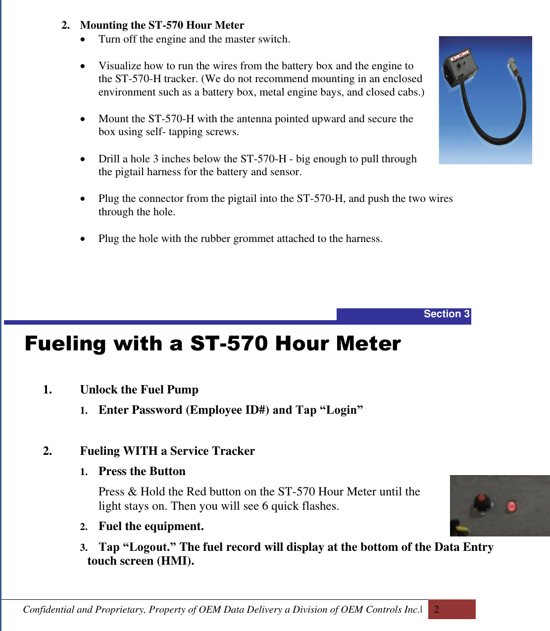  Confidential and Proprietary, Property of OEM Data Delivery a Division of OEM Controls Inc.|   2  2. Mounting the ST-570 Hour Meter  Turn off the engine and the master switch.    Visualize how to run the wires from the battery box and the engine to the ST-570-H tracker. (We do not recommend mounting in an enclosed environment such as a battery box, metal engine bays, and closed cabs.)    Mount the ST-570-H with the antenna pointed upward and secure the box using self- tapping screws.   Drill a hole 3 inches below the ST-570-H - big enough to pull through the pigtail harness for the battery and sensor.    Plug the connector from the pigtail into the ST-570-H, and push the two wires through the hole.   Plug the hole with the rubber grommet attached to the harness.    Section 3   Fueling with a ST-570 Hour Meter  1. Unlock the Fuel Pump  1. Enter Password (Employee ID#) and Tap “Login”   2. Fueling WITH a Service Tracker 1. Press the Button  Press &amp; Hold the Red button on the ST-570 Hour Meter until the light stays on. Then you will see 6 quick flashes.  2. Fuel the equipment. 3. Tap “Logout.” The fuel record will display at the bottom of the Data Entry touch screen (HMI).  