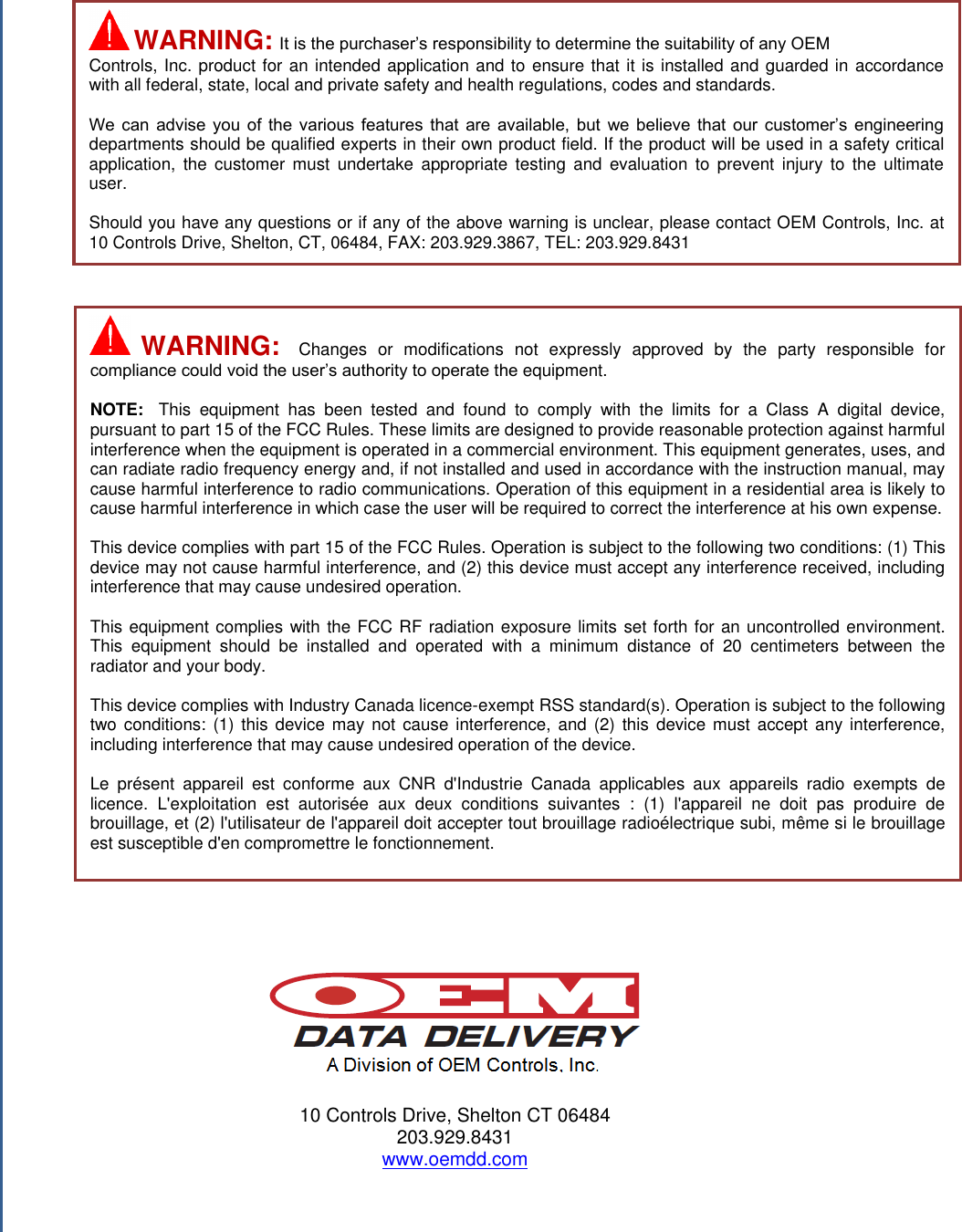                                                   10 Controls Drive, Shelton CT 06484 203.929.8431 www.oemdd.com     WARNING:  It is the purchaser’s responsibility to determine the suitability of any OEM Controls, Inc. product for an intended application and to ensure that it is installed and guarded in accordance with all federal, state, local and private safety and health regulations, codes and standards.  We  can  advise  you  of  the  various  features  that  are  available,  but  we  believe  that  our  customer’s  engineering departments should be qualified experts in their own product field. If the product will be used in a safety critical application,  the  customer  must undertake  appropriate  testing  and evaluation  to  prevent  injury  to  the  ultimate user.  Should you have any questions or if any of the above warning is unclear, please contact OEM Controls, Inc. at 10 Controls Drive, Shelton, CT, 06484, FAX: 203.929.3867, TEL: 203.929.8431   WARNING:  Changes  or  modifications  not  expressly  approved  by  the  party  responsible  for compliance could void the user’s authority to operate the equipment.  NOTE:  This  equipment  has  been  tested  and  found  to  comply  with  the  limits  for  a  Class  A  digital  device, pursuant to part 15 of the FCC Rules. These limits are designed to provide reasonable protection against harmful interference when the equipment is operated in a commercial environment. This equipment generates, uses, and can radiate radio frequency energy and, if not installed and used in accordance with the instruction manual, may cause harmful interference to radio communications. Operation of this equipment in a residential area is likely to cause harmful interference in which case the user will be required to correct the interference at his own expense.   This device complies with part 15 of the FCC Rules. Operation is subject to the following two conditions: (1) This device may not cause harmful interference, and (2) this device must accept any interference received, including interference that may cause undesired operation.  This equipment complies with the FCC RF radiation exposure limits set forth for an uncontrolled environment. This  equipment  should  be  installed  and  operated  with  a  minimum  distance  of  20  centimeters  between  the radiator and your body.  This device complies with Industry Canada licence-exempt RSS standard(s). Operation is subject to the following two conditions: (1) this  device  may  not  cause  interference,  and (2)  this  device must  accept any interference, including interference that may cause undesired operation of the device.  Le  présent  appareil  est  conforme  aux  CNR  d&apos;Industrie  Canada  applicables  aux  appareils  radio  exempts  de licence.  L&apos;exploitation  est  autorisée  aux  deux  conditions  suivantes  :  (1)  l&apos;appareil  ne  doit  pas  produire  de brouillage, et (2) l&apos;utilisateur de l&apos;appareil doit accepter tout brouillage radioélectrique subi, même si le brouillage est susceptible d&apos;en compromettre le fonctionnement.  