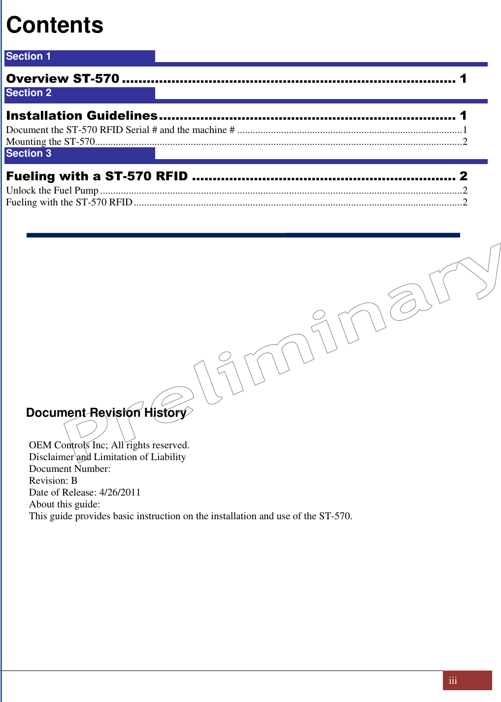   iii  Contents Section 1  1 Overview ST-570 ................................................................................. 1 Section 2  1 Installation Guidelines ........................................................................ 1 Document the ST-570 RFID Serial # and the machine # ....................................................................................... 1 Mounting the ST-570 .............................................................................................................................................. 2 Section 3  2 Fueling with a ST-570 RFID ................................................................ 2 Unlock the Fuel Pump ............................................................................................................................................ 2 Fueling with the ST-570 RFID ............................................................................................................................... 2            Document Revision History  OEM Controls Inc; All rights reserved.  Disclaimer and Limitation of Liability Document Number:  Revision: B Date of Release: 4/26/2011 About this guide: This guide provides basic instruction on the installation and use of the ST-570.      