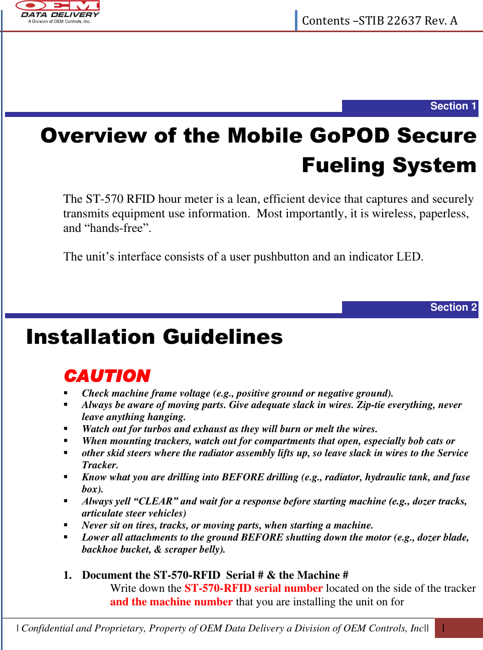  Contents –STIB 22637 Rev. A  | Confidential and Proprietary, Property of OEM Data Delivery a Division of OEM Controls, Inc||  1   Section 1 Overview of the Mobile GoPOD Secure Fueling System  The ST-570 RFID hour meter is a lean, efficient device that captures and securely transmits equipment use information.  Most importantly, it is wireless, paperless, and “hands-free”.  The unit’s interface consists of a user pushbutton and an indicator LED.   Section 2   Installation Guidelines CAUTION  Check machine frame voltage (e.g., positive ground or negative ground).  Always be aware of moving parts. Give adequate slack in wires. Zip-tie everything, never leave anything hanging.  Watch out for turbos and exhaust as they will burn or melt the wires.  When mounting trackers, watch out for compartments that open, especially bob cats or  other skid steers where the radiator assembly lifts up, so leave slack in wires to the Service Tracker.  Know what you are drilling into BEFORE drilling (e.g., radiator, hydraulic tank, and fuse box).  Always yell “CLEAR” and wait for a response before starting machine (e.g., dozer tracks, articulate steer vehicles)  Never sit on tires, tracks, or moving parts, when starting a machine.  Lower all attachments to the ground BEFORE shutting down the motor (e.g., dozer blade, backhoe bucket, &amp; scraper belly).  1. Document the ST-570-RFID  Serial # &amp; the Machine # Write down the ST-570-RFID serial number located on the side of the tracker and the machine number that you are installing the unit on for 