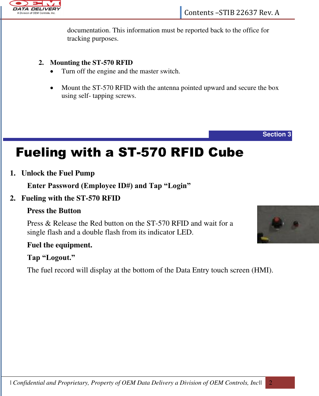  Contents –STIB 22637 Rev. A  | Confidential and Proprietary, Property of OEM Data Delivery a Division of OEM Controls, Inc||  2  documentation. This information must be reported back to the office for tracking purposes.   2. Mounting the ST-570 RFID  Turn off the engine and the master switch.    Mount the ST-570 RFID with the antenna pointed upward and secure the box using self- tapping screws.  Section 3   Fueling with a ST-570 RFID Cube 1. Unlock the Fuel Pump  Enter Password (Employee ID#) and Tap “Login”  2. Fueling with the ST-570 RFID Press the Button Press &amp; Release the Red button on the ST-570 RFID and wait for a single flash and a double flash from its indicator LED. Fuel the equipment. Tap “Logout.”  The fuel record will display at the bottom of the Data Entry touch screen (HMI).  