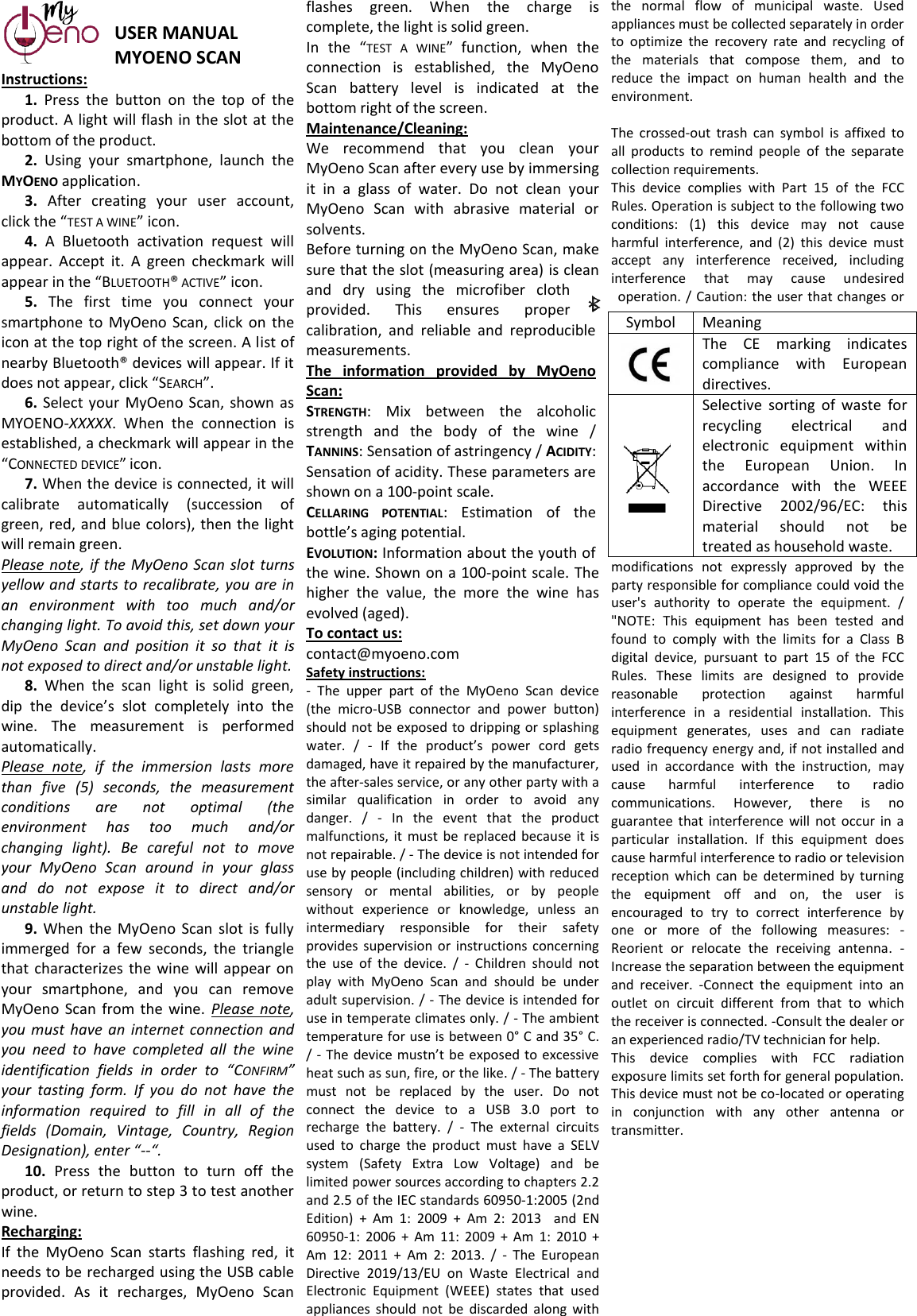  USER MANUAL  MYOENO SCAN Instructions: 1.  Press  the  button  on  the  top  of  the product. A light will flash in the slot at the bottom of the product. 2.  Using  your  smartphone,  launch  the MYOENO application. 3.  After  creating  your  user  account, click the “TEST A WINE” icon. 4.  A  Bluetooth  activation  request  will appear.  Accept  it.  A  green  checkmark  will appear in the “BLUETOOTH® ACTIVE” icon.  5.  The  first  time  you  connect  your smartphone  to  MyOeno  Scan,  click on  the icon at the top right of the screen. A list of nearby Bluetooth® devices will appear. If it does not appear, click “SEARCH”. 6. Select  your  MyOeno  Scan,  shown  as MYOENO-XXXXX.  When  the  connection  is established, a checkmark will appear in the “CONNECTED DEVICE” icon. 7. When the device is connected, it will calibrate  automatically  (succession  of green, red, and blue colors), then the light will remain green.  Please note,  if  the MyOeno Scan slot  turns yellow and  starts to recalibrate, you are in an  environment  with  too  much  and/or changing light. To avoid this, set down your MyOeno  Scan  and  position  it  so  that  it  is not exposed to direct and/or unstable light. 8.  When  the  scan  light  is  solid  green, dip  the  device’s  slot  completely  into  the wine.  The  measurement  is  performed automatically. Please  note,  if  the  immersion  lasts  more than  five  (5)  seconds,  the  measurement conditions  are  not  optimal  (the environment  has  too  much  and/or changing  light).  Be  careful  not  to  move your  MyOeno  Scan  around  in  your  glass and  do  not  expose  it  to  direct  and/or unstable light. 9.  When  the MyOeno  Scan  slot  is  fully immerged  for  a  few  seconds,  the  triangle that  characterizes  the wine  will  appear  on your  smartphone,  and  you  can  remove MyOeno  Scan from  the  wine.  Please  note, you  must  have an  internet connection  and you  need  to  have  completed  all  the  wine identification  fields  in  order  to  “CONFIRM” your  tasting  form.  If  you  do  not  have  the information  required  to  fill  in  all  of  the fields  (Domain,  Vintage,  Country,  Region Designation), enter “--“. 10.  Press  the  button  to  turn  off  the product, or return to step 3 to test another wine.  Recharging: If  the  MyOeno  Scan  starts  flashing  red,  it needs to be recharged using the USB cable provided.  As  it  recharges,  MyOeno  Scan flashes  green.  When  the  charge  is complete, the light is solid green. In  the  “TEST  A  WINE” function,  when  the connection  is  established,  the  MyOeno Scan  battery  level  is  indicated  at  the bottom right of the screen. Maintenance/Cleaning: We  recommend  that  you  clean  your MyOeno Scan after every use by immersing it  in  a  glass  of  water.  Do  not  clean  your MyOeno  Scan  with  abrasive  material  or solvents. Before turning on the MyOeno Scan, make sure that the slot (measuring area) is clean and  dry  using  the  microfiber  cloth provided.  This  ensures  proper calibration,  and  reliable  and  reproducible measurements. The  information  provided  by  MyOeno Scan: STRENGTH:  Mix  between  the  alcoholic strength  and  the  body  of  the  wine  / TANNINS: Sensation of astringency / ACIDITY: Sensation of acidity. These parameters are shown on a 100-point scale. CELLARING  POTENTIAL:  Estimation  of  the bottle’s aging potential. EVOLUTION: Information about the youth of the wine. Shown on a 100-point scale. The higher  the  value,  the  more  the  wine  has evolved (aged). To contact us: contact@myoeno.com Safety instructions: -  The  upper  part  of  the  MyOeno  Scan  device (the  micro-USB  connector  and  power  button) should not be  exposed to dripping or splashing water.  /  -  If  the  product’s  power  cord  gets damaged, have it repaired by the manufacturer, the after-sales service, or any other party with a similar  qualification  in  order  to  avoid  any danger.  /  -  In  the  event  that  the  product malfunctions, it  must  be  replaced  because  it is not repairable. / - The device is not intended for use by people (including children) with reduced sensory  or  mental  abilities,  or  by  people without  experience  or  knowledge,  unless  an intermediary  responsible  for  their  safety provides  supervision  or  instructions  concerning the  use  of  the  device.  /  -  Children  should  not play  with  MyOeno  Scan  and  should  be  under adult supervision. / - The device is intended for use in temperate climates only. / - The ambient temperature for use is between 0° C and 35° C. / - The device mustn’t be exposed to excessive heat such as sun, fire, or the like. / - The battery must  not  be  replaced  by  the  user.  Do  not connect  the  device  to  a  USB  3.0  port  to recharge  the  battery.  /  -  The  external  circuits used  to  charge  the  product  must  have  a  SELV system  (Safety  Extra  Low  Voltage)  and  be limited power sources according to chapters 2.2 and 2.5 of the IEC standards 60950-1:2005 (2nd Edition)  +  Am  1:  2009  +  Am  2:  2013    and  EN 60950-1:  2006  +  Am  11:  2009  +  Am  1:  2010  + Am  12:  2011  +  Am  2:  2013.  /  -  The  European Directive  2019/13/EU  on  Waste  Electrical  and Electronic  Equipment  (WEEE)  states  that  used appliances  should  not  be  discarded  along  with the  normal  flow  of  municipal  waste.  Used appliances must be collected separately in order to  optimize  the  recovery  rate  and  recycling  of the  materials  that  compose  them,  and  to reduce  the  impact  on  human  health  and  the environment.  The  crossed-out  trash  can  symbol  is  affixed  to all  products  to  remind  people  of  the  separate collection requirements. This  device  complies  with  Part  15  of  the  FCC Rules. Operation is subject to the following two conditions:  (1)  this  device  may  not  cause harmful  interference,  and  (2)  this  device  must accept  any  interference  received,  including interference  that  may  cause  undesired operation. / Caution: the user that  changes or modifications  not  expressly  approved  by  the party responsible for compliance could void the user&apos;s  authority  to  operate  the  equipment.  / &quot;NOTE:  This  equipment  has  been  tested  and found  to  comply  with  the  limits  for  a  Class  B digital  device,  pursuant  to  part  15  of  the  FCC Rules.  These  limits  are  designed  to  provide reasonable  protection  against  harmful interference  in  a  residential  installation.  This equipment  generates,  uses  and  can  radiate radio frequency energy and, if not installed and used  in  accordance  with  the  instruction,  may cause  harmful  interference  to  radio communications.  However,  there  is  no guarantee  that  interference  will  not occur  in  a particular  installation.  If  this  equipment  does cause harmful interference to radio or television reception  which  can  be  determined  by  turning the  equipment  off  and  on,  the  user  is encouraged  to  try  to  correct  interference  by one  or  more  of  the  following  measures:  -Reorient  or  relocate  the  receiving  antenna.  -Increase the separation between the equipment and  receiver.  -Connect  the  equipment  into  an outlet  on  circuit  different  from  that  to  which the receiver is connected. -Consult the dealer or an experienced radio/TV technician for help.  This  device  complies  with  FCC  radiation exposure limits set forth for general population. This device must not be co-located or operating in  conjunction  with  any  other  antenna  or transmitter. Symbol Meaning  The  CE  marking  indicates compliance  with  European directives.  Selective  sorting  of  waste  for recycling  electrical  and electronic  equipment  within the  European  Union.  In accordance  with  the  WEEE Directive  2002/96/EC:  this material  should  not  be treated as household waste. 