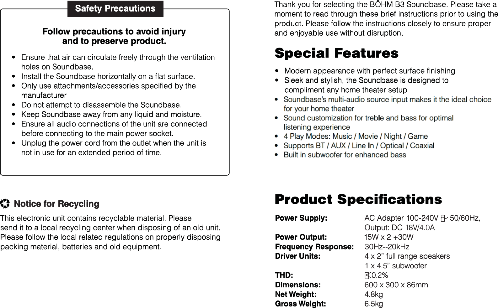 Thank you for selecting the BÖHM B3 Soundbase. Please take a moment to read through these brief instructions prior to using the product. Please follow the instructions closely to ensure proper and enjoyable use without disruption.Power Supply:Power Output:Frequency Response:Driver Units:THD:Dimensions:Net Weight:Gross Weight:AC Adapter 100-240V ∼ 50/60Hz, Output: DC 18V/4.0A15W x 2 +30W30Hz--20kHz4 x 2” full range speakers 1 x 4.5” subwoofer＜0.2%600 x 300 x 86mm4.8kg6.5kgEnsure that air can circulate freely through the ventilation holes on Soundbase.Install the Soundbase horizontally on a ﬂat surface.Only use attachments/accessories speciﬁed by themanufacturerDo not attempt to disassemble the Soundbase.Keep Soundbase away from any liquid and moisture.Ensure all audio connections of the unit are connected before connecting to the main power socket.Unplug the power cord from the outlet when the unit is not in use for an extended period of time.Safety PrecautionstttttttModern appearance with perfect surface ﬁnishingSleek and stylish, the Soundbase is designed to compliment any home theater setupCompatible with the latest MP3 / PC / Smart Phone / Portable Audio Player / TVSoundbase’s multi-audio source input makes it the ideal choice for your home theaterSound customization for treble and bass for optimallistening experience4 Play Modes: Music / Movie / Night / GameSupports BT / AUX / Line In / Optical / CoaxialBuilt in subwoofer for enhanced bassttttttttProduct SpeciﬁcationsFollow precautions to avoid injuryand to preserve product.Special FeaturesThis electronic unit contains recyclable material. Please send it to a local recycling center when disposing of an old unit. Please follow the local related regulations on properly disposingpacking material, batteries and old equipment.Notice for Recycling