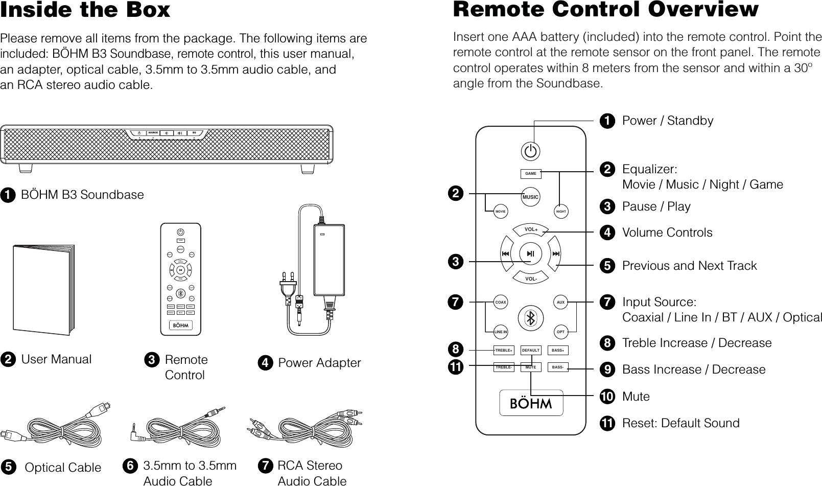 Inside the BoxPlease remove all items from the package. The following items are included: BÖHM B3 Soundbase, remote control, this user manual,an adapter, optical cable, 3.5mm to 3.5mm audio cable, andan RCA stereo audio cable.Remote Control OverviewInsert one AAA battery (included) into the remote control. Point the remote control at the remote sensor on the front panel. The remote control operates within 8 meters from the sensor and within a 30º angle from the Soundbase.1BÖHM B3 Soundbase3Remote Control 4Power Adapter653.5mm to 3.5mm Audio CableOptical Cable2User Manual7RCA StereoAudio CablePower / Standby1Equalizer:Movie / Music / Night / Game2Volume Controls4Previous and Next Track5Pause / Play3328Input Source:Coaxial / Line In / BT / AUX / Optical7Treble Increase / Decrease8Reset: Default Sound11Mute10Bass Increase / Decrease911+MUSICMOVIETREBLE+NIGHTDEFAULT BASS+TREBLE- MUTEGAMEBASS-COAXOPTAUXLINE INVOL+VOL-SOURCE EQ+MUSICMOVIETREBLE+NIGHTDEFAULT BASS+TREBLE- MUTEGAMEBASS-COAXOPTAUXLINE INVOL+VOL-77