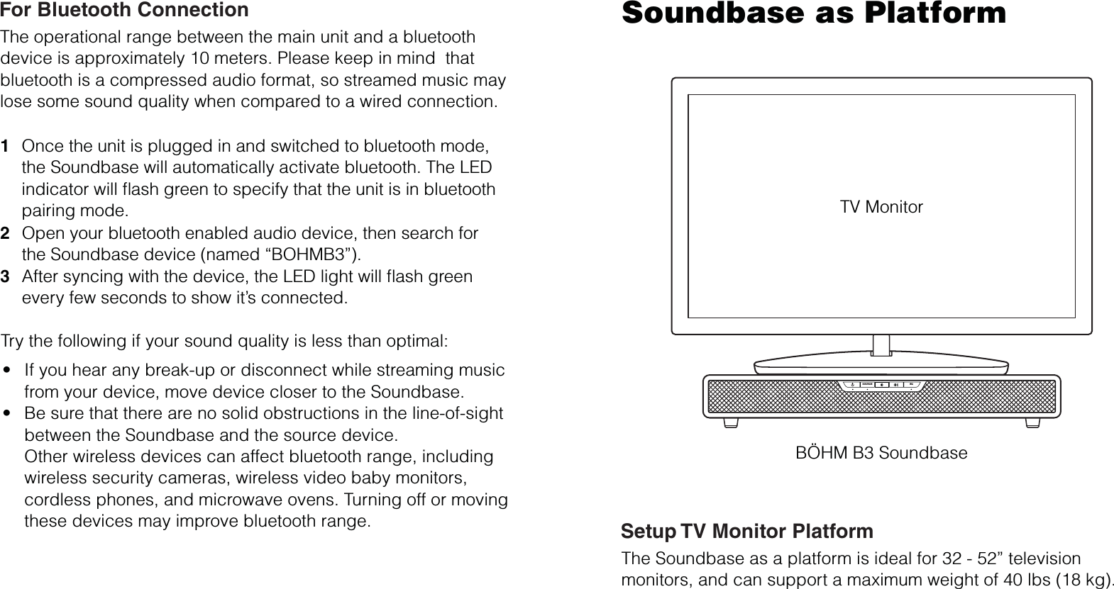 SOURCE EQTV MonitorSoundbase as PlatformOpen your bluetooth enabled audio device, then search forthe Soundbase device (named “BOHMB3”).After syncing with the device, the LED light will ﬂash greenevery few seconds to show it’s connected.  23Once the unit is plugged in and switched to bluetooth mode,the Soundbase will automatically activate bluetooth. The LEDindicator will ﬂash green to specify that the unit is in bluetoothpairing mode.1The operational range between the main unit and a bluetooth device is approximately 10 meters. Please keep in mind  thatbluetooth is a compressed audio format, so streamed music maylose some sound quality when compared to a wired connection.If you hear any break-up or disconnect while streaming music from your device, move device closer to the Soundbase.Be sure that there are no solid obstructions in the line-of-sight between the Soundbase and the source device.Other wireless devices can affect bluetooth range, including wireless security cameras, wireless video baby monitors,cordless phones, and microwave ovens. Turning off or movingthese devices may improve bluetooth range.ttTry the following if your sound quality is less than optimal:For Bluetooth ConnectionThe Soundbase as a platform is ideal for 32 - 52” televisionmonitors, and can support a maximum weight of 40 lbs (18 kg).Setup TV Monitor PlatformBÖHM B3 Soundbase