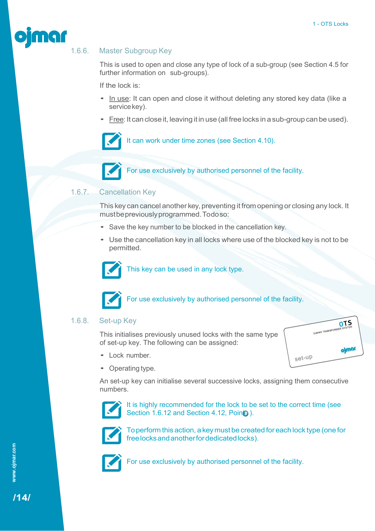 1 - OTS Locks   1.6.6. Master Subgroup Key This is used to open and close any type of lock of a sub-group (see Section 4.5 for further information on  sub-groups). If the lock is: • In use: It can open and close it without deleting any stored key data (like a service key). • Free: It can close it, leaving it in use (all free locks in a sub-group can be used).  It can work under time zones (see Section 4.10).   For use exclusively by authorised personnel of the facility.  1.6.7. Cancellation Key This key can cancel another key, preventing it from opening or closing any lock. It must be previously programmed. To do so: • Save the key number to be blocked in the cancellation key. • Use the cancellation key in all locks where use of the blocked key is not to be permitted.  This key can be used in any lock type.   For use exclusively by authorised personnel of the facility.  1.6.8. Set-up Key This initialises previously unused locks with the same type of set-up key. The following can be assigned: • Lock number. • Operating type. An set-up key can initialise several successive locks, assigning them consecutive numbers. It is highly recommended for the lock to be set to the correct time (see Section 1.6.12 and Section 4.12, Point 3 ).  To perform this action, a key must be created for each lock type (one for free locks and another for dedicated locks).  For use exclusively by authorised personnel of the facility.    /14/ www.ojmar.com 