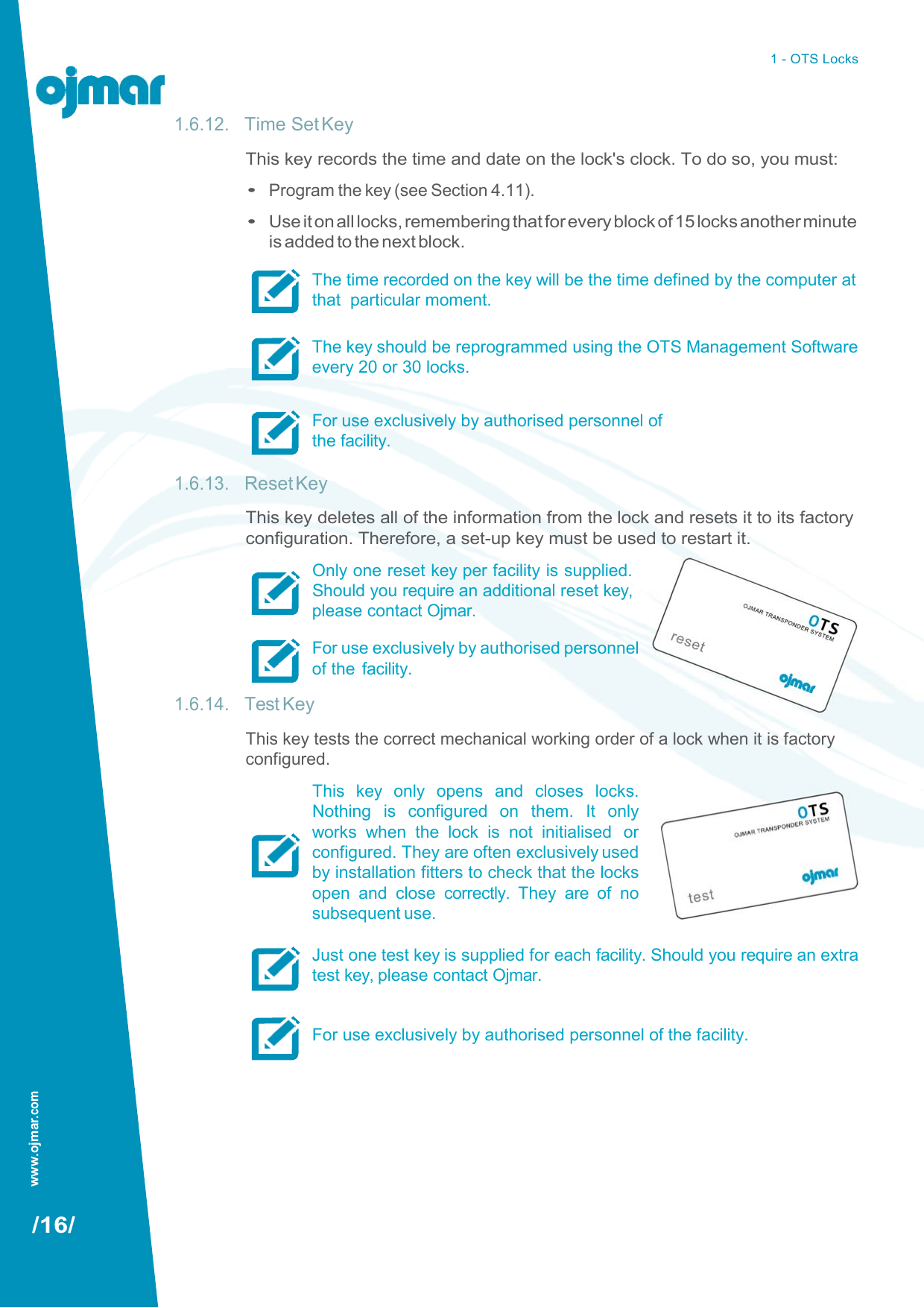 www.ojmar.com 1 - OTS Locks   1.6.12. Time Set Key This key records the time and date on the lock&apos;s clock. To do so, you must: • Program the key (see Section 4.11). • Use it on all locks, remembering that for every block of 15 locks another minute is added to the next block. The time recorded on the key will be the time defined by the computer at that  particular moment.  The key should be reprogrammed using the OTS Management Software every 20 or 30 locks.  For use exclusively by authorised personnel of the facility.  1.6.13. Reset Key This key deletes all of the information from the lock and resets it to its factory configuration. Therefore, a set-up key must be used to restart it. Only one reset key per facility is supplied. Should you require an additional reset key, please contact Ojmar. For use exclusively by authorised personnel of the  facility. 1.6.14. Test Key This key tests the correct mechanical working order of a lock when it is factory configured. This  key  only  opens  and  closes  locks. Nothing  is  configured  on  them.  It  only works  when  the  lock  is  not  initialised  or configured. They are often exclusively used by installation fitters to check that the locks open  and  close  correctly.  They  are  of  no subsequent use.  Just one test key is supplied for each facility. Should you require an extra test key, please contact Ojmar.   For use exclusively by authorised personnel of the facility.          /16/ 