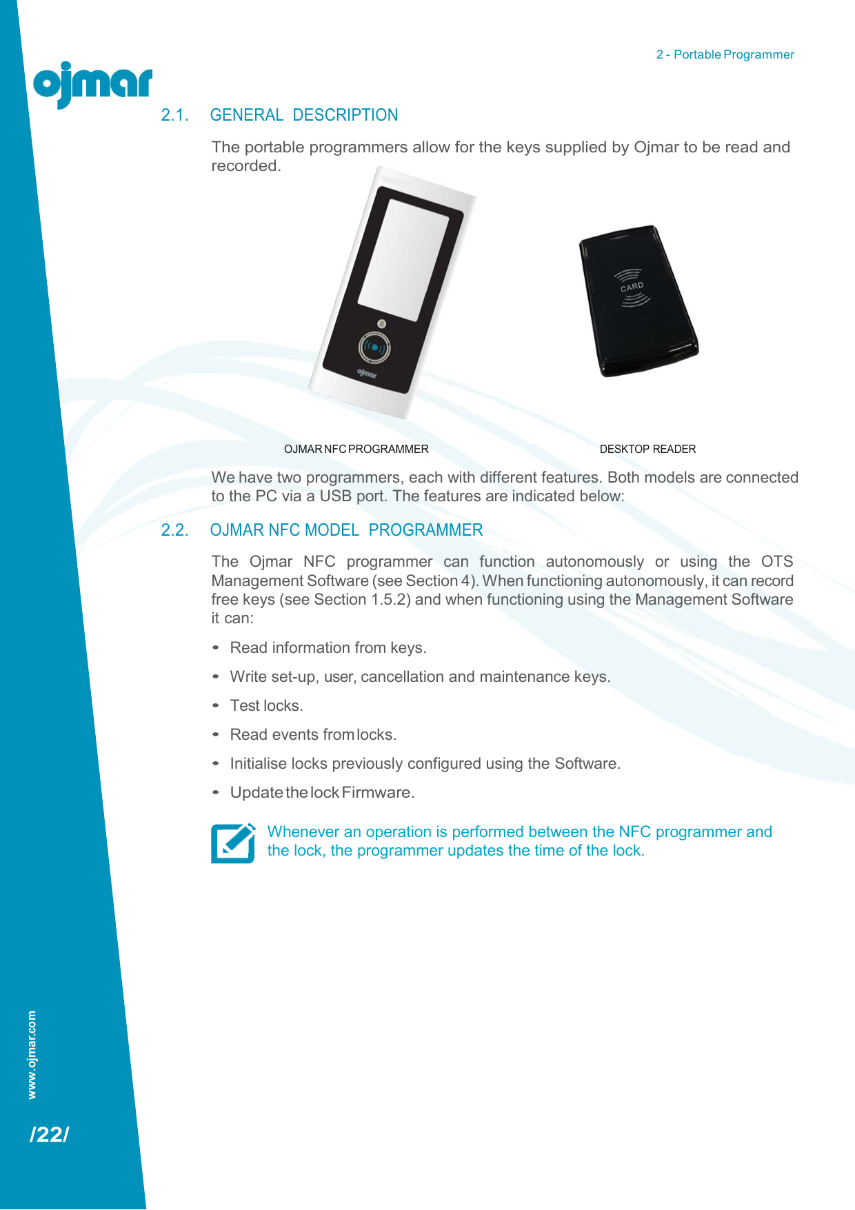 www.ojmar.com 2 - Portable Programmer   2.1. GENERAL  DESCRIPTION The portable programmers allow for the keys supplied by Ojmar to be read and recorded.            OJMAR NFC PROGRAMMER DESKTOP READER We have two programmers, each with different features. Both models are connected to the PC via a USB port. The features are indicated below: 2.2. OJMAR NFC MODEL  PROGRAMMER The  Ojmar  NFC  programmer  can  function  autonomously  or  using  the  OTS Management Software (see Section 4). When functioning autonomously, it can record free keys (see Section 1.5.2) and when functioning using the Management Software it can: • Read information from keys. • Write set-up, user, cancellation and maintenance keys. • Test locks. • Read events from locks. • Initialise locks previously configured using the Software. • Update the lock Firmware.  Whenever an operation is performed between the NFC programmer and the lock, the programmer updates the time of the lock.                /22/ 