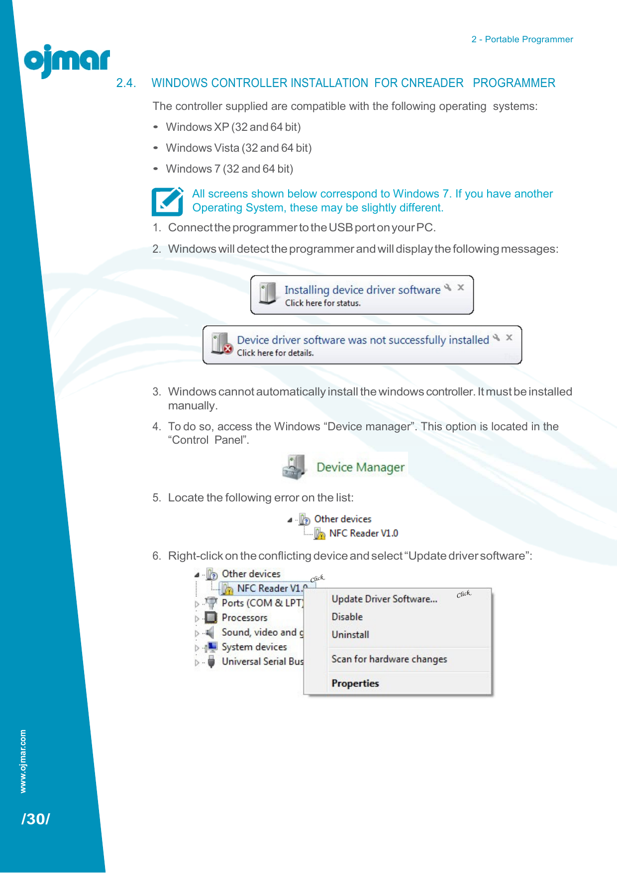 www.ojmar.com 2 - Portable Programmer   2.4. WINDOWS CONTROLLER INSTALLATION  FOR CNREADER   PROGRAMMER The controller supplied are compatible with the following operating  systems: • Windows XP (32 and 64 bit) • Windows Vista (32 and 64 bit) • Windows 7 (32 and 64 bit) All screens shown below correspond to Windows 7. If you have another Operating System, these may be slightly different. 1. Connect the programmer to the USB port on your PC. 2. Windows will detect the programmer and will display the following messages:           3. Windows cannot automatically install the windows controller. It must be installed manually. 4. To do so, access the Windows “Device manager”. This option is located in the “Control  Panel”.    5. Locate the following error on the list:    6. Right-click on the conflicting device and select “Update driver software”:                     /30/ 