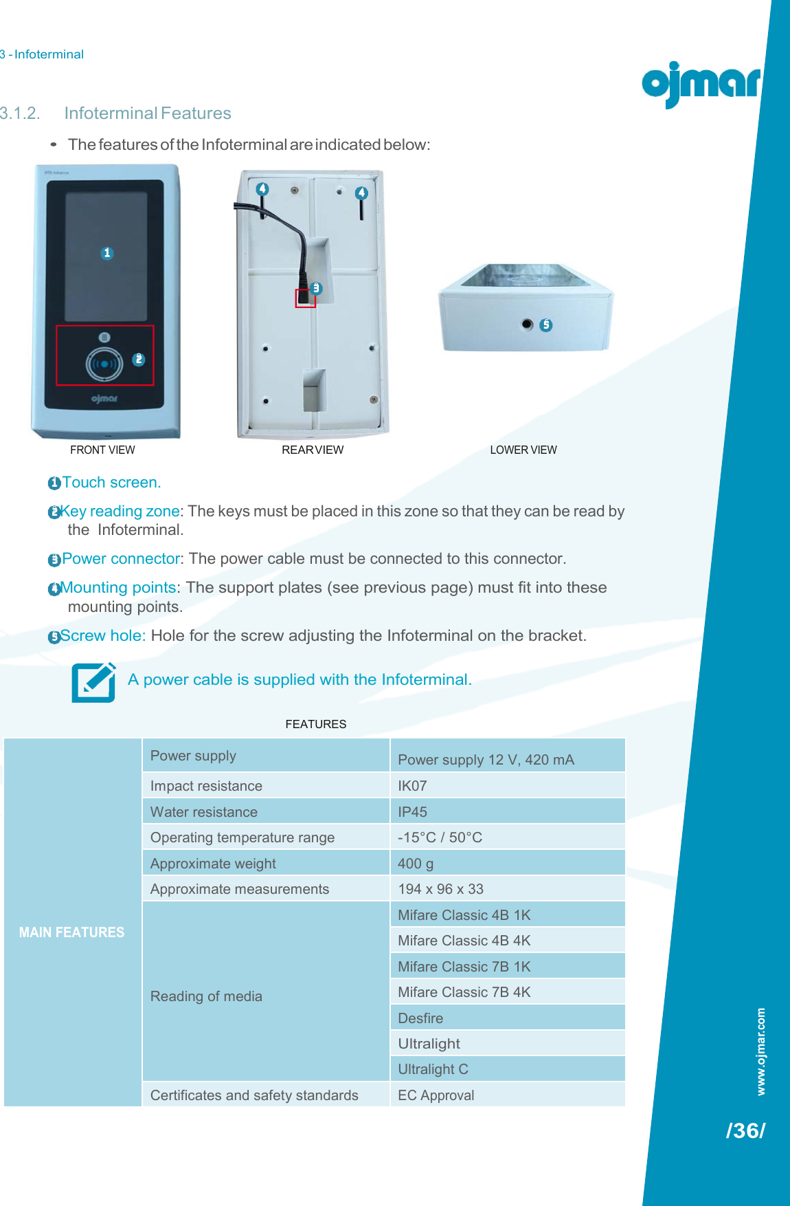 3 - Infoterminal   3.1.2. Infoterminal Features • The features of the Infoterminal are indicated below:  4  4    1  3  5        FRONT VIEW  1  Touch screen.  REAR VIEW LOWER VIEW 2 Key reading zone: The keys must be placed in this zone so that they can be read by the  Infoterminal. 3  Power connector: The power cable must be connected to this connector. 4 Mounting points: The support plates (see previous page) must fit into these mounting points. 5 Screw hole: Hole for the screw adjusting the Infoterminal on the bracket.  A power cable is supplied with the Infoterminal.  FEATURES                        /36/   2 www.ojmar.com         MAIN FEATURES Power supply Power supply 12 V, 420 mA Impact resistance IK07 Water resistance IP45 Operating temperature range -15°C / 50°C Approximate weight 400 g Approximate measurements 194 x 96 x 33     Reading of media Mifare Classic 4B 1K Mifare Classic 4B 4K Mifare Classic 7B 1K Mifare Classic 7B 4K Desfire Ultralight Ultralight C Certificates and safety standards EC Approval  