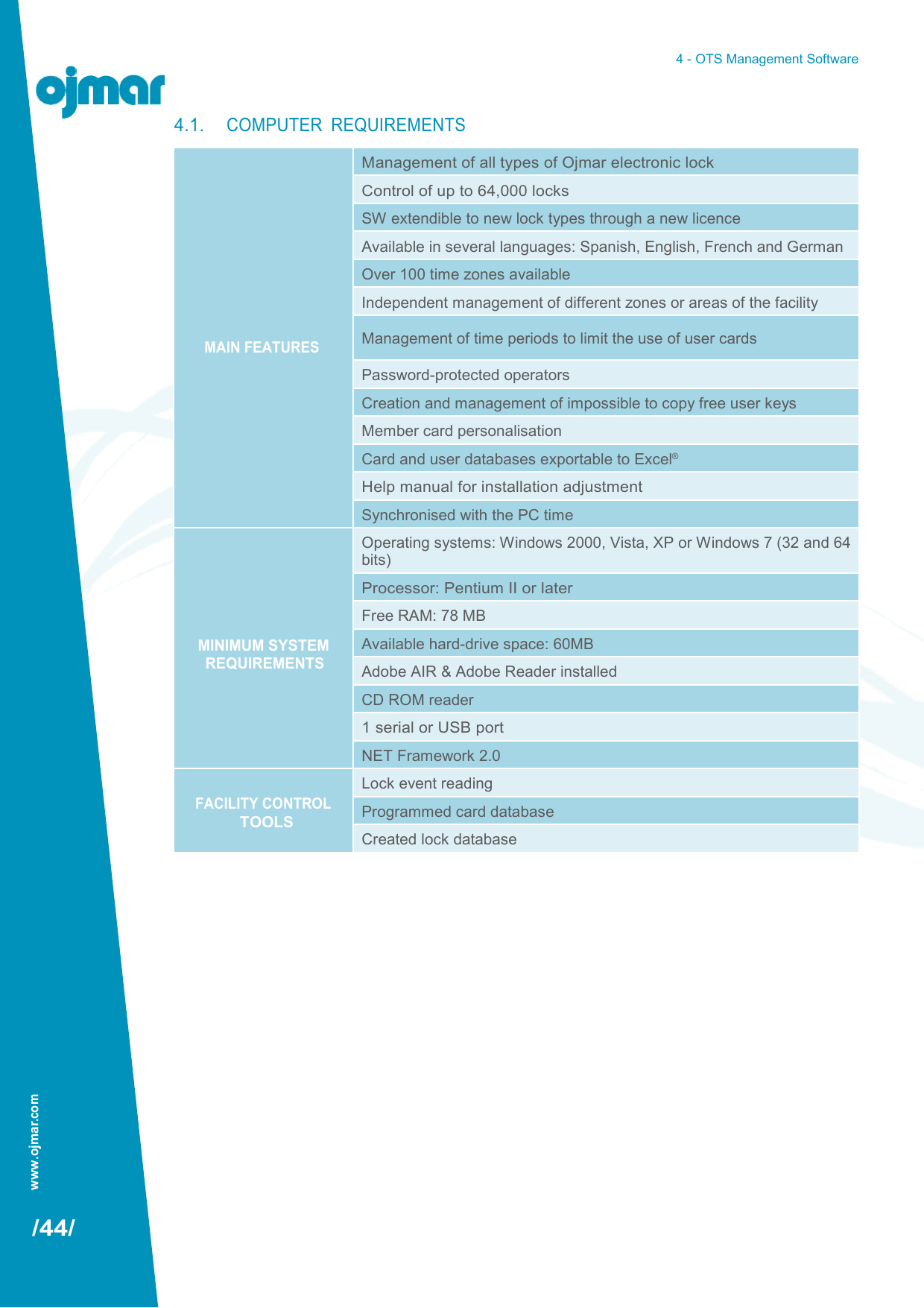 www.ojmar.com 4 - OTS Management Software                                   /44/ 4.1. COMPUTER  REQUIREMENTS          MAIN FEATURES Management of all types of Ojmar electronic lock Control of up to 64,000 locks SW extendible to new lock types through a new licence Available in several languages: Spanish, English, French and German Over 100 time zones available Independent management of different zones or areas of the facility Management of time periods to limit the use of user cards Password-protected operators Creation and management of impossible to copy free user keys Member card personalisation Card and user databases exportable to Excel® Help manual for installation adjustment Synchronised with the PC time     MINIMUM SYSTEM REQUIREMENTS Operating systems: Windows 2000, Vista, XP or Windows 7 (32 and 64 bits) Processor: Pentium II or later Free RAM: 78 MB Available hard-drive space: 60MB Adobe AIR &amp; Adobe Reader installed CD ROM reader 1 serial or USB port NET Framework 2.0  FACILITY CONTROL TOOLS Lock event reading Programmed card database Created lock database 