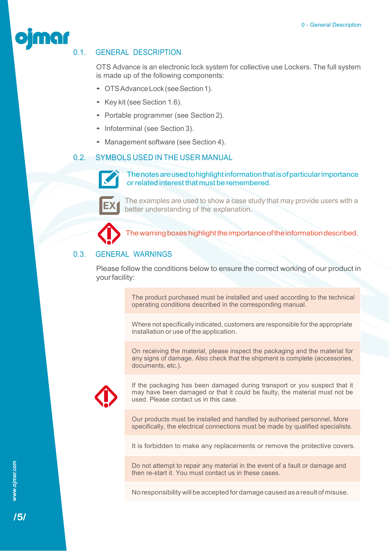 www.ojmar.com 0 - General Description   0.1. GENERAL  DESCRIPTION OTS Advance is an electronic lock system for collective use Lockers. The full system is made up of the following components: • OTS Advance Lock (see Section 1). • Key kit (see Section 1.6). • Portable programmer (see Section 2). • Infoterminal (see Section 3). • Management software (see Section 4). 0.2. SYMBOLS USED IN THE USER MANUAL The notes are used to highlight information that is of particular importance or related interest that must be remembered.  The examples are used to show a case study that may provide users with a better understanding of the explanation.                      /5/ The warning boxes highlight the importance of the information described.  0.3. GENERAL  WARNINGS Please follow the conditions below to ensure the correct working of our product in your facility:  The product purchased must be installed and used according to the technical operating conditions described in the corresponding manual. Where not specifically indicated, customers are responsible for the appropriate installation or use of the application. On receiving the material, please inspect the packaging and the material for any signs of damage. Also check that the shipment is complete (accessories, documents, etc.). If the packaging has been damaged during transport or you suspect that it may have been damaged or that it could be faulty, the material must not be used. Please contact us in this case. Our products must be installed and handled by authorised personnel. More specifically, the electrical connections must be made by qualified specialists. It is forbidden to make any replacements or remove the protective covers. Do not attempt to repair any material in the event of a fault or damage and then re-start it. You must contact us in these cases. No responsibility will be accepted for damage caused as a result of misuse. 