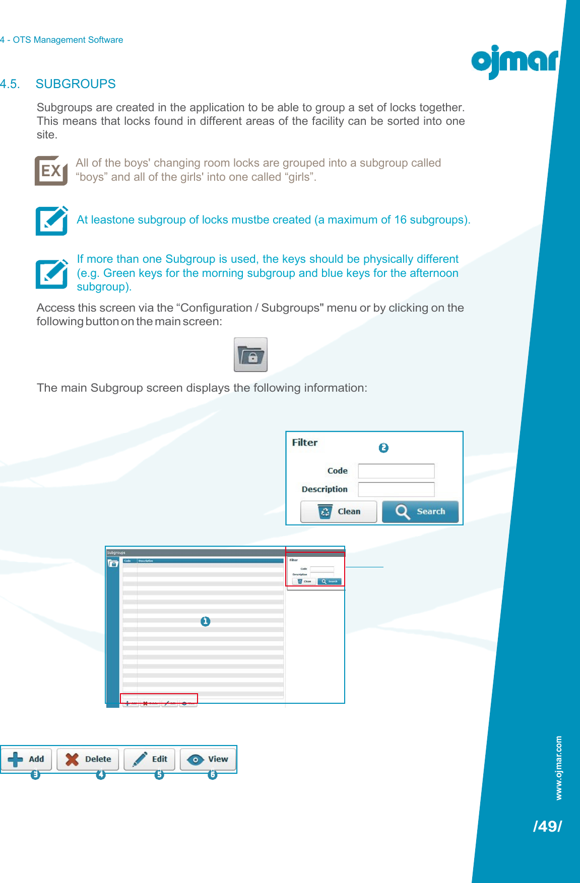 4 - OTS Management Software   4.5. SUBGROUPS Subgroups are created in the application to be able to group a set of locks together. This means that locks found in different areas of the facility can be sorted into one site.  All of the boys&apos; changing room locks are grouped into a subgroup called “boys” and all of the girls&apos; into one called “girls”.   At leastone subgroup of locks mustbe created (a maximum of 16 subgroups).   If more than one Subgroup is used, the keys should be physically different (e.g. Green keys for the morning subgroup and blue keys for the afternoon subgroup). Access this screen via the “Configuration / Subgroups&quot; menu or by clicking on the following button on the main screen:     The main Subgroup screen displays the following information:            1           3  4  5  6    /49/  2 www.ojmar.com 