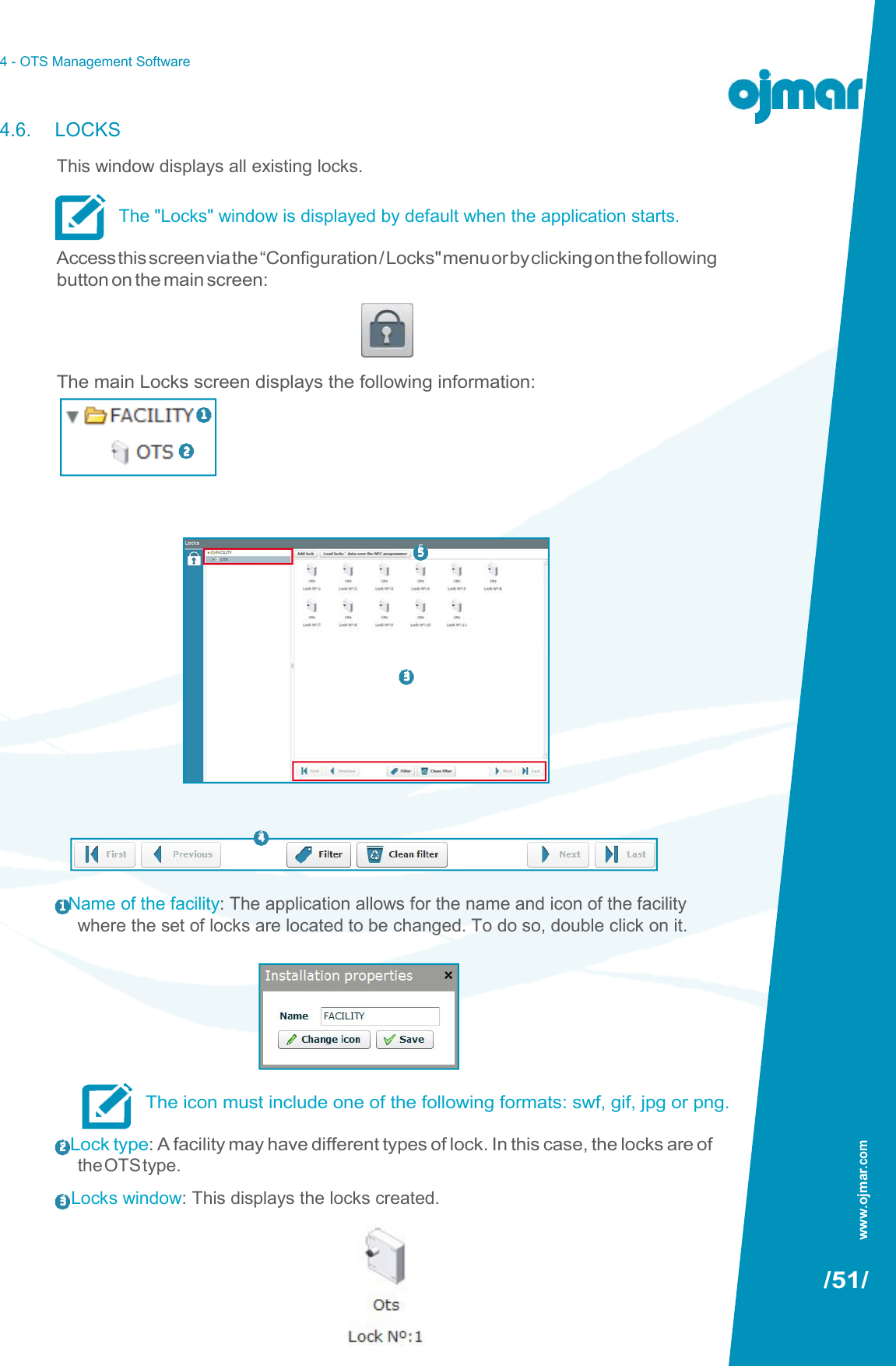 4 - OTS Management Software   4.6. LOCKS This window displays all existing locks.  The &quot;Locks&quot; window is displayed by default when the application starts.  Access this screen via the “Configuration / Locks&quot; menu or by clicking on the following button on the main screen:     The main Locks screen displays the following information:    5       3         4   1 Name of the facility: The application allows for the name and icon of the facility where the set of locks are located to be changed. To do so, double click on it.         The icon must include one of the following formats: swf, gif, jpg or png.  2 Lock type: A facility may have different types of lock. In this case, the locks are of the OTS type. 3  Locks window: This displays the locks created.   /51/ 1   2 www.ojmar.com 