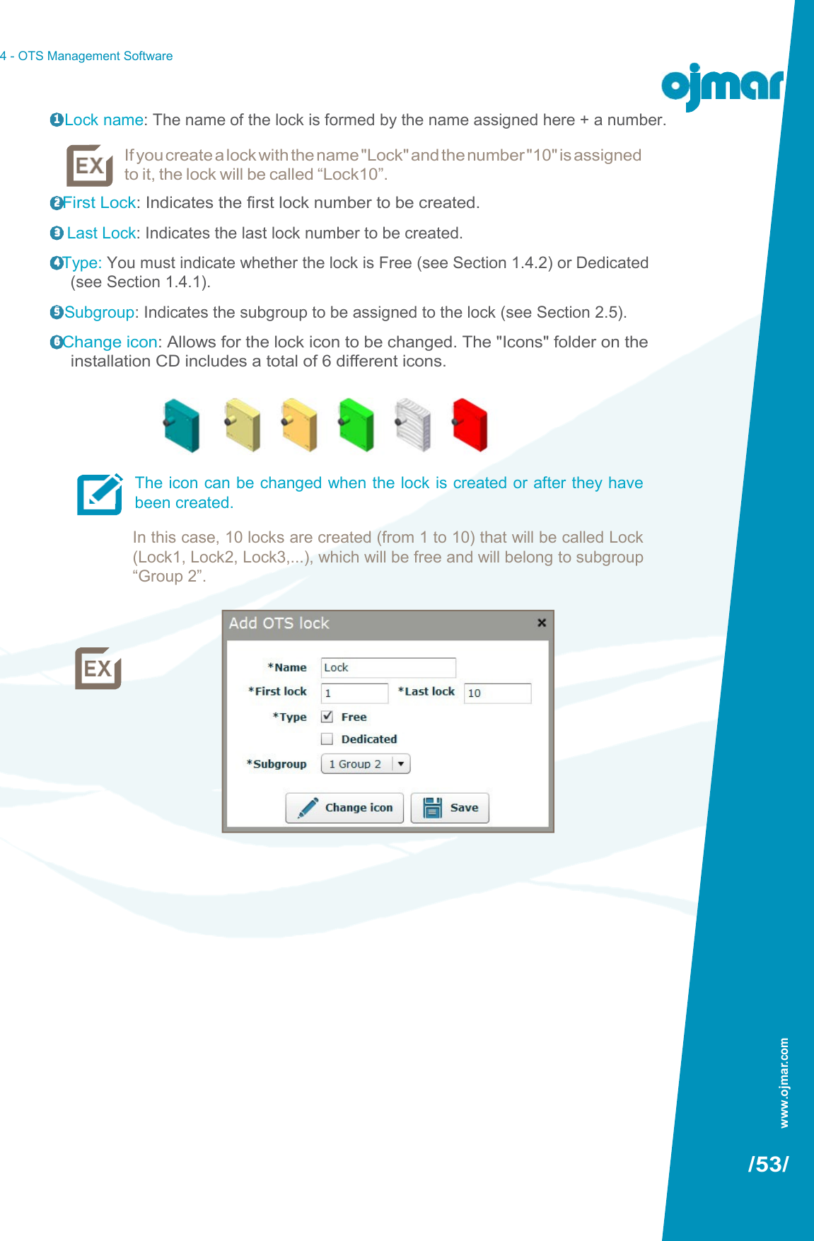 4 - OTS Management Software   1  Lock name: The name of the lock is formed by the name assigned here + a number. If you create a lock with the name &quot;Lock&quot; and the number &quot;10&quot; is assigned to it, the lock will be called “Lock10”. 2 First Lock: Indicates the first lock number to be created. 3   Last Lock: Indicates the last lock number to be created. 4 Type: You must indicate whether the lock is Free (see Section 1.4.2) or Dedicated (see Section 1.4.1). 5  Subgroup: Indicates the subgroup to be assigned to the lock (see Section 2.5). 6 Change icon: Allows for the lock icon to be changed. The &quot;Icons&quot; folder on the installation CD includes a total of 6 different icons.      The icon can be changed when the lock is created or after they have been created. In this case, 10 locks are created (from 1 to 10) that will be called Lock (Lock1, Lock2, Lock3,...), which will be free and will belong to subgroup “Group 2”.                                  /53/ www.ojmar.com 