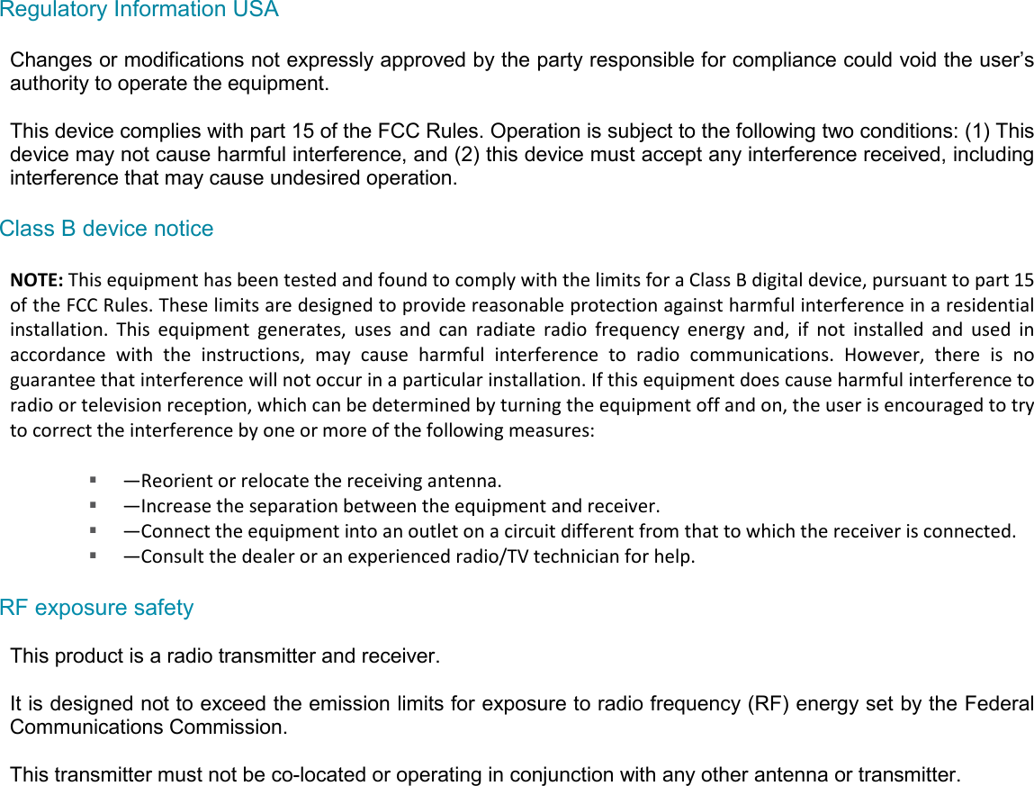 Regulatory Information USA  Changes or modifications not expressly approved by the party responsible for compliance could void the user’s authority to operate the equipment.  This device complies with part 15 of the FCC Rules. Operation is subject to the following two conditions: (1) This device may not cause harmful interference, and (2) this device must accept any interference received, including interference that may cause undesired operation.  Class B device notice  NOTE: This equipment has been tested and found to comply with the limits for a Class B digital device, pursuant to part 15 of the FCC Rules. These limits are designed to provide reasonable protection against harmful interference in a residential installation.  This  equipment  generates,  uses  and  can  radiate  radio  frequency  energy  and,  if  not  installed  and  used  in accordance  with  the  instructions,  may  cause  harmful  interference  to  radio  communications.  However,  there  is  no guarantee that interference will not occur in a particular installation. If this equipment does cause harmful interference to radio or television reception, which can be determined by turning the equipment off and on, the user is encouraged to try to correct the interference by one or more of the following measures:   —Reorient or relocate the receiving antenna.  —Increase the separation between the equipment and receiver.  —Connect the equipment into an outlet on a circuit different from that to which the receiver is connected.  —Consult the dealer or an experienced radio/TV technician for help.  RF exposure safety  This product is a radio transmitter and receiver.  It is designed not to exceed the emission limits for exposure to radio frequency (RF) energy set by the Federal Communications Commission.  This transmitter must not be co-located or operating in conjunction with any other antenna or transmitter.   