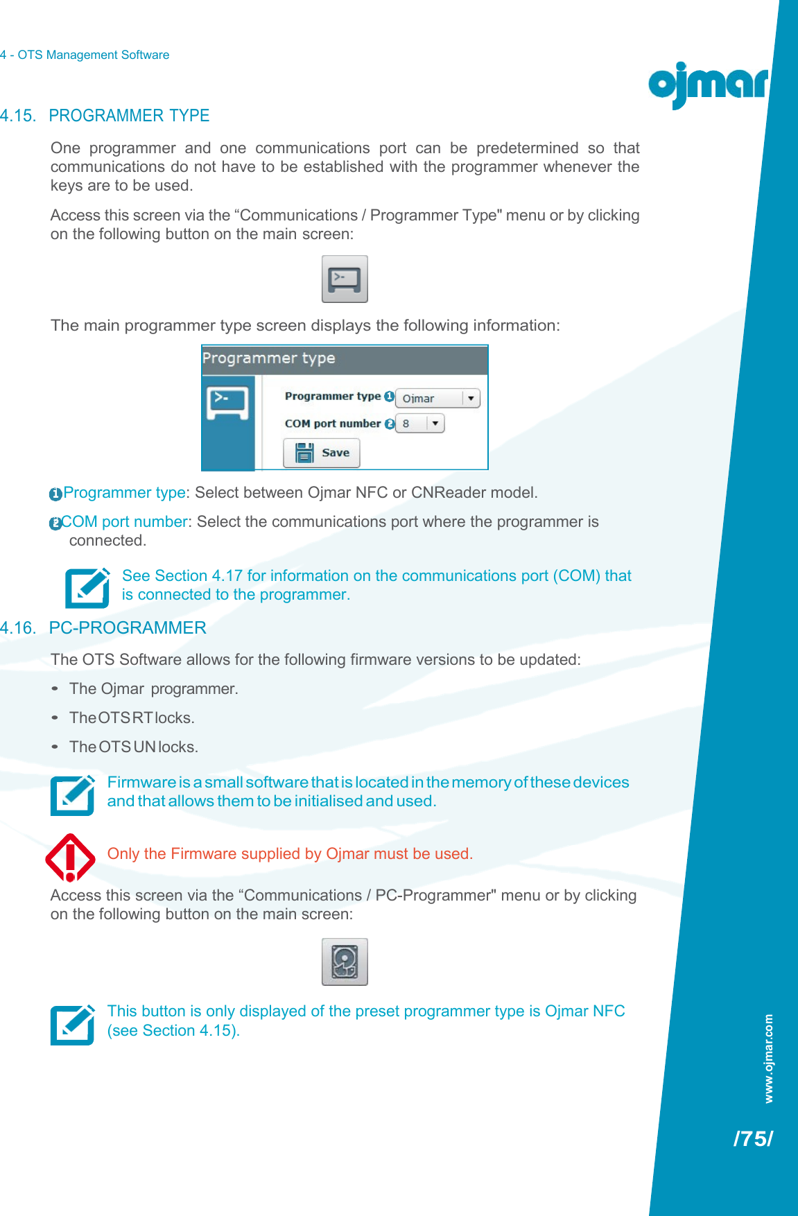 4 - OTS Management Software   4.15. PROGRAMMER TYPE One  programmer  and  one  communications  port  can  be  predetermined  so  that communications do not have to be established with the programmer whenever the keys are to be used. Access this screen via the “Communications / Programmer Type&quot; menu or by clicking on the following button on the main screen:     The main programmer type screen displays the following information: 1  Programmer type: Select between Ojmar NFC or CNReader model. 2 COM port number: Select the communications port where the programmer is connected. See Section 4.17 for information on the communications port (COM) that is connected to the programmer. 4.16. PC-PROGRAMMER The OTS Software allows for the following firmware versions to be updated: • The Ojmar  programmer. • The OTS RT locks. • The OTS UN locks. Firmware is a small software that is located in the memory of these devices and that allows them to be initialised and used.  Only the Firmware supplied by Ojmar must be used.  Access this screen via the “Communications / PC-Programmer&quot; menu or by clicking on the following button on the main screen:     This button is only displayed of the preset programmer type is Ojmar NFC (see Section 4.15).     /75/      1   2 www.ojmar.com 