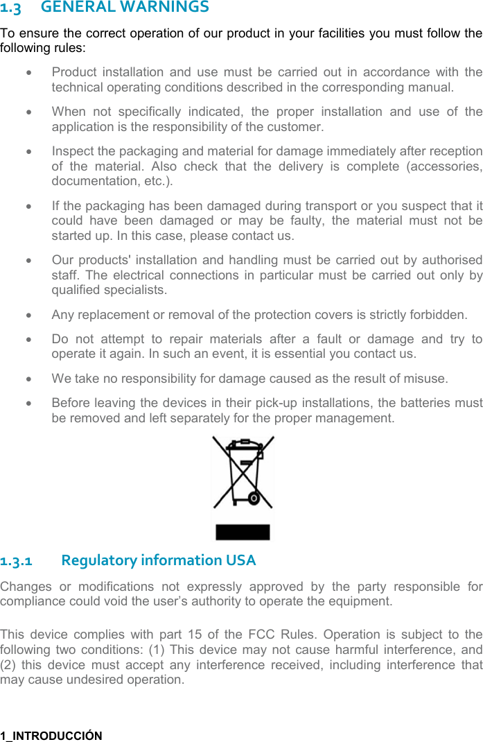  1.3GENERAL WARNINGS To ensure the correct operation of our product in your facilities you must follow the following rules: •Product  installation  and  use  must  be  carried  out  in  accordance  with  thetechnical operating conditions described in the corresponding manual.•When  not  specifically  indicated,  the  proper  installation  and  use  of  theapplication is the responsibility of the customer.•Inspect the packaging and material for damage immediately after receptionof  the  material.  Also  check  that  the  delivery  is  complete  (accessories,documentation, etc.).•If the packaging has been damaged during transport or you suspect that itcould  have  been  damaged  or  may  be  faulty,  the  material  must  not  bestarted up. In this case, please contact us.•Our products&apos; installation and handling  must be  carried out by authorisedstaff.  The  electrical connections in particular must  be carried  out  only  byqualified specialists.•Any replacement or removal of the protection covers is strictly forbidden.•Do  not  attempt  to  repair  materials  after  a  fault  or  damage  and  try  tooperate it again. In such an event, it is essential you contact us.•We take no responsibility for damage caused as the result of misuse.•Before leaving the devices in their pick-up installations, the batteries mustbe removed and left separately for the proper management.1.3.1Regulatory information USA Changes  or  modifications  not  expressly  approved  by  the  party  responsible  for compliance could void the user’s authority to operate the equipment. This  device  complies  with  part  15  of  the  FCC  Rules.  Operation  is  subject  to  the following  two  conditions:  (1)  This  device may  not  cause  harmful  interference, and (2) this  device  must  accept  any  interference  received,  including  interference  thatmay cause undesired operation.