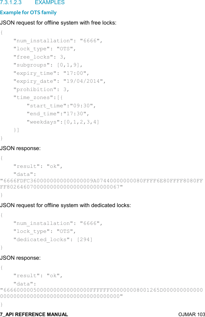    OJMAR 103 7.3.1.2.3  EXAMPLES Example for OTS family JSON request for offline system with free locks: {     &quot;num_installation&quot;: &quot;6666&quot;,     &quot;lock_type&quot;: &quot;OTS&quot;,     &quot;free_locks&quot;: 3,     &quot;subgroups&quot;: [0,1,9],     &quot;expiry_time&quot;: &quot;17:00&quot;,     &quot;expiry_date&quot;: &quot;19/04/2014&quot;,     &quot;prohibition&quot;: 3,     &quot;time_zones&quot;:[{         &quot;start_time&quot;:&quot;09:30&quot;,         &quot;end_time&quot;:&quot;17:30&quot;,         &quot;weekdays&quot;:[0,1,2,3,4]     }] } JSON response: {     &quot;result&quot;: &quot;ok&quot;,     &quot;data&quot;: &quot;6666FDFC3600000000000000009A07440000000080FFFF6E80FFFF8080FFFF8026460700000000000000000000000067&quot; } JSON request for offline system with dedicated locks: {     &quot;num_installation&quot;: &quot;6666&quot;,     &quot;lock_type&quot;: &quot;OTS&quot;,     &quot;dedicated_locks&quot;: [294] } JSON response: {     &quot;result&quot;: &quot;ok&quot;,     &quot;data&quot;: &quot;66660000050000000000000000FFFFFF000000008001265D000000000000000000000000000000000000000000000000&quot; } 