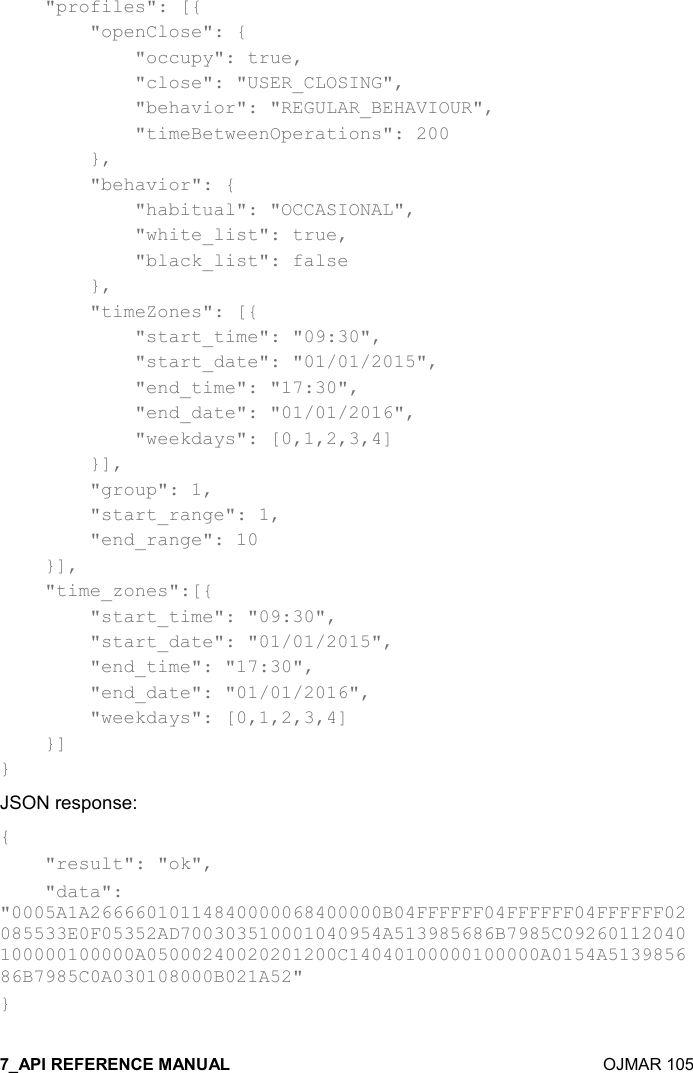    OJMAR 105     &quot;profiles&quot;: [{         &quot;openClose&quot;: {             &quot;occupy&quot;: true,             &quot;close&quot;: &quot;USER_CLOSING&quot;,             &quot;behavior&quot;: &quot;REGULAR_BEHAVIOUR&quot;,             &quot;timeBetweenOperations&quot;: 200         },         &quot;behavior&quot;: {             &quot;habitual&quot;: &quot;OCCASIONAL&quot;,             &quot;white_list&quot;: true,             &quot;black_list&quot;: false         },         &quot;timeZones&quot;: [{             &quot;start_time&quot;: &quot;09:30&quot;,             &quot;start_date&quot;: &quot;01/01/2015&quot;,             &quot;end_time&quot;: &quot;17:30&quot;,             &quot;end_date&quot;: &quot;01/01/2016&quot;,             &quot;weekdays&quot;: [0,1,2,3,4]         }],         &quot;group&quot;: 1,         &quot;start_range&quot;: 1,         &quot;end_range&quot;: 10     }],       &quot;time_zones&quot;:[{         &quot;start_time&quot;: &quot;09:30&quot;,         &quot;start_date&quot;: &quot;01/01/2015&quot;,         &quot;end_time&quot;: &quot;17:30&quot;,         &quot;end_date&quot;: &quot;01/01/2016&quot;,         &quot;weekdays&quot;: [0,1,2,3,4]     }] } JSON response: {     &quot;result&quot;: &quot;ok&quot;,     &quot;data&quot;: &quot;0005A1A26666010114840000068400000B04FFFFFF04FFFFFF04FFFFFF02085533E0F05352AD700303510001040954A513985686B7985C09260112040100000100000A05000240020201200C14040100000100000A0154A513985686B7985C0A030108000B021A52&quot; } 