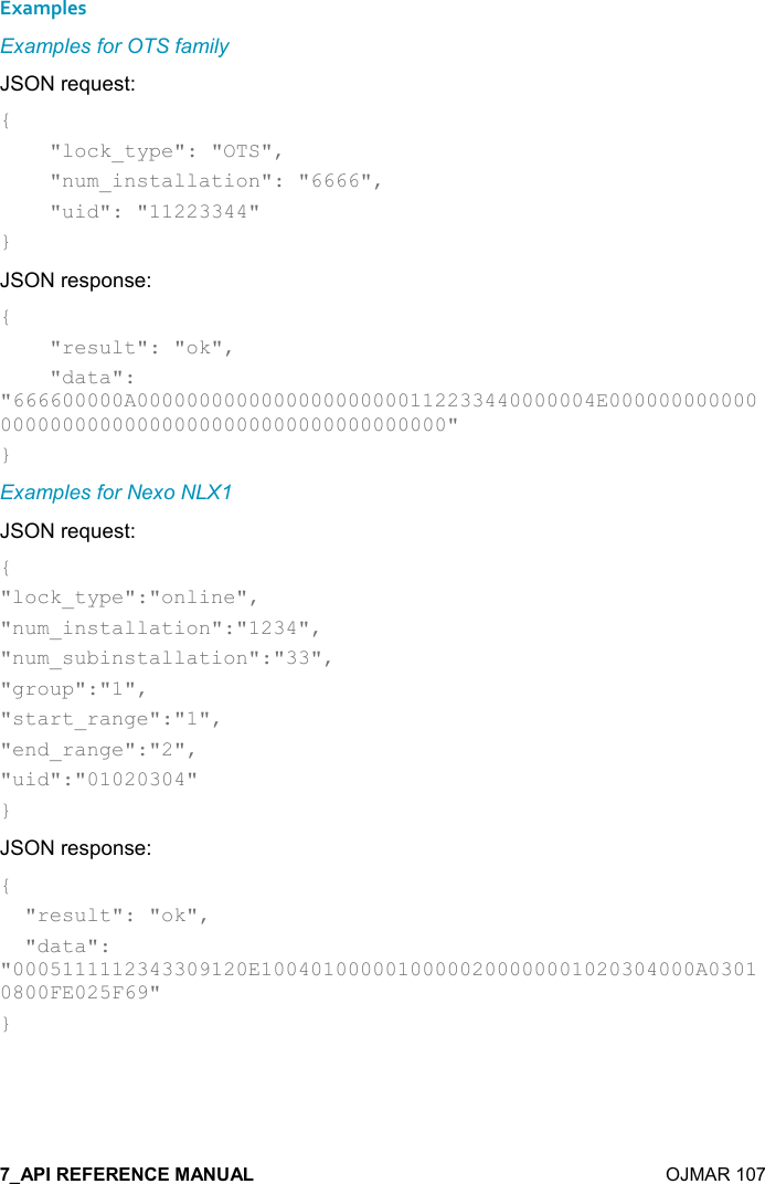    OJMAR 107 Examples Examples for OTS family JSON request: {     &quot;lock_type&quot;: &quot;OTS&quot;,     &quot;num_installation&quot;: &quot;6666&quot;,     &quot;uid&quot;: &quot;11223344&quot; } JSON response: {     &quot;result&quot;: &quot;ok&quot;,     &quot;data&quot;: &quot;666600000A0000000000000000000000112233440000004E000000000000000000000000000000000000000000000000&quot; } Examples for Nexo NLX1 JSON request: { &quot;lock_type&quot;:&quot;online&quot;,  &quot;num_installation&quot;:&quot;1234&quot;, &quot;num_subinstallation&quot;:&quot;33&quot;, &quot;group&quot;:&quot;1&quot;, &quot;start_range&quot;:&quot;1&quot;, &quot;end_range&quot;:&quot;2&quot;, &quot;uid&quot;:&quot;01020304&quot; } JSON response: {   &quot;result&quot;: &quot;ok&quot;,   &quot;data&quot;: &quot;0005111112343309120E10040100000100000200000001020304000A03010800FE025F69&quot; }   