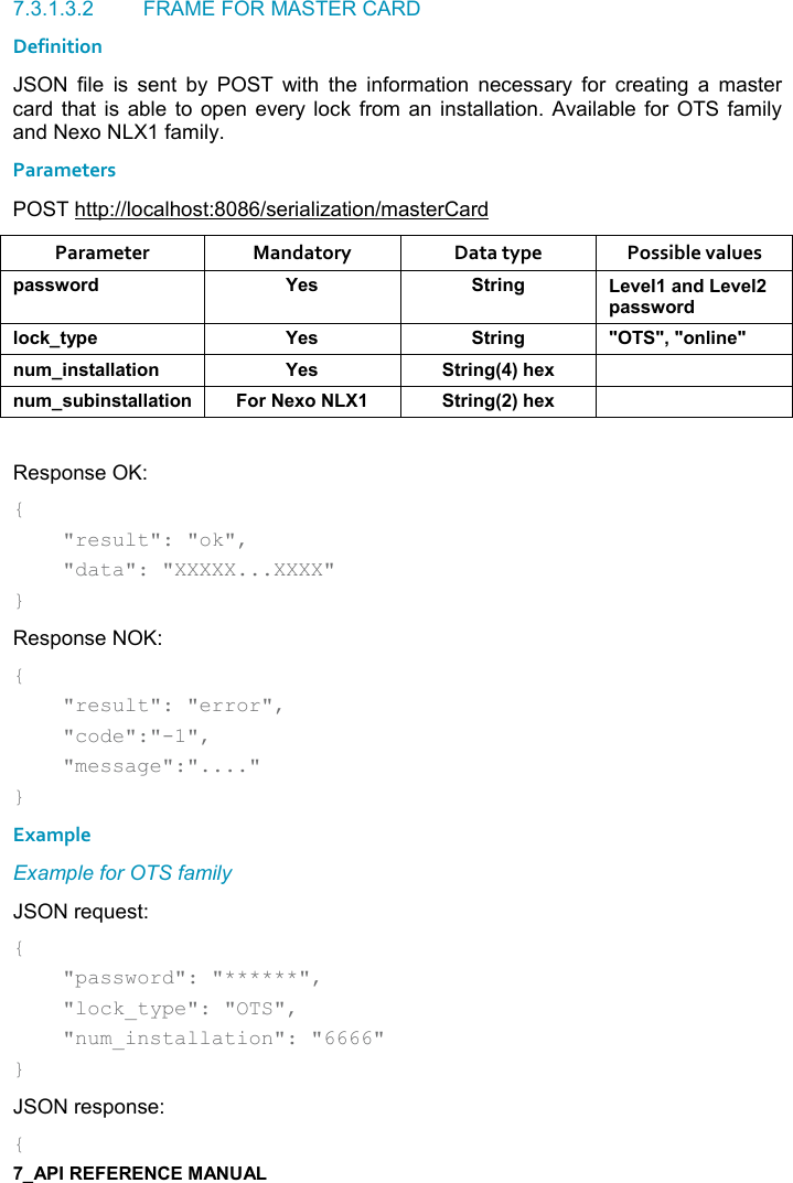   7.3.1.3.2  FRAME FOR MASTER CARD Definition JSON  file  is  sent  by  POST  with  the  information  necessary  for  creating  a  master card  that  is  able  to open  every lock  from  an  installation.  Available  for  OTS family and Nexo NLX1 family. Parameters POST http://localhost:8086/serialization/masterCard Parameter  Mandatory  Data type  Possible values 0&apos;&amp;&amp;4,)* K$&amp; &quot;)%!/ $2$(&apos;!*$2$(0&apos;&amp;&amp;4,)*(,-1&quot;&lt;0$ K$&amp; &quot;)%!/ MM=M,!(%!$M! +%!&amp;&quot;&apos;((&apos;&quot;%,! K$&amp; &quot;)%!/9;#$6 ! +&amp; 5%!&amp;&quot;&apos;((&apos;&quot;%,! ,)$6, &quot;)%!/9;#$6  Response OK: {     &quot;result&quot;: &quot;ok&quot;,      &quot;data&quot;: &quot;XXXXX...XXXX&quot; } Response NOK: {     &quot;result&quot;: &quot;error&quot;,      &quot;code&quot;:&quot;-1&quot;,      &quot;message&quot;:&quot;....&quot; } Example Example for OTS family JSON request: {     &quot;password&quot;: &quot;******&quot;,     &quot;lock_type&quot;: &quot;OTS&quot;,     &quot;num_installation&quot;: &quot;6666&quot; } JSON response: { 