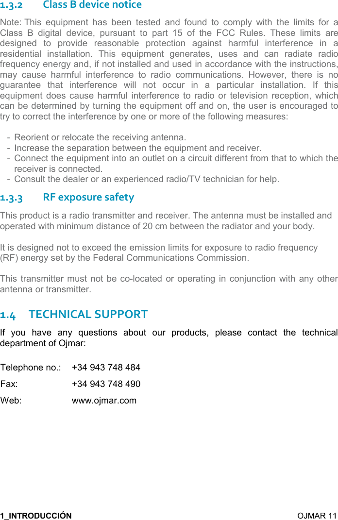   OJMAR 11 1.3.2Class B device notice Note: This  equipment  has  been  tested  and  found  to  comply  with  the  limits  for  a Class  B  digital  device,  pursuant  to  part  15  of  the  FCC  Rules.  These  limits  are designed  to  provide  reasonable  protection  against  harmful  interference  in  a residential  installation.  This  equipment  generates,  uses  and  can  radiate  radio frequency energy and, if not installed and used in accordance with the instructions, may  cause  harmful  interference  to  radio  communications.  However,  there  is  no guarantee  that  interference  will  not  occur  in  a  particular  installation.  If  this equipment  does cause harmful interference  to  radio  or  television  reception,  which can be determined by turning the equipment off and on, the user is encouraged to try to correct the interference by one or more of the following measures: - Reorient or relocate the receiving antenna.- Increase the separation between the equipment and receiver.- Connect the equipment into an outlet on a circuit different from that to which thereceiver is connected.- Consult the dealer or an experienced radio/TV technician for help.1.3.3RF exposure safety This product is a radio transmitter and receiver. The antenna must be installed and operated with minimum distance of 20 cm between the radiator and your body.It is designed not to exceed the emission limits for exposure to radio frequency (RF) energy set by the Federal Communications Commission. This transmitter  must not  be co-located  or operating in  conjunction  with any  other antenna or transmitter. 1.4TECHNICAL SUPPORT If  you  have  any  questions  about  our  products,  please  contact  the  technical department of Ojmar: Telephone no.:   +34 943 748 484 Fax:    +34 943 748 490 Web:    www.ojmar.com 