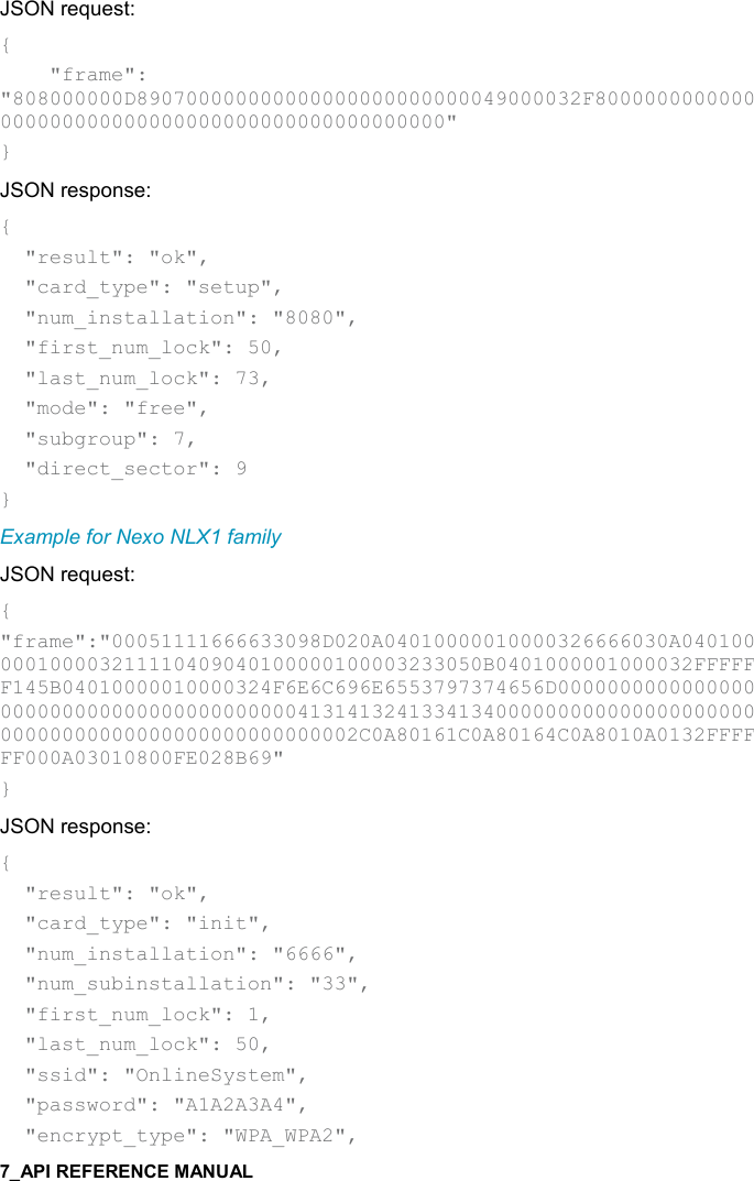   JSON request: {     &quot;frame&quot;: &quot;808000000D890700000000000000000000000049000032F8000000000000000000000000000000000000000000000000&quot; } JSON response: {   &quot;result&quot;: &quot;ok&quot;,   &quot;card_type&quot;: &quot;setup&quot;,   &quot;num_installation&quot;: &quot;8080&quot;,   &quot;first_num_lock&quot;: 50,   &quot;last_num_lock&quot;: 73,   &quot;mode&quot;: &quot;free&quot;,   &quot;subgroup&quot;: 7,   &quot;direct_sector&quot;: 9 } Example for Nexo NLX1 family JSON request: { &quot;frame&quot;:&quot;00051111666633098D020A04010000010000326666030A040100000100003211110409040100000100003233050B0401000001000032FFFFFF145B04010000010000324F6E6C696E6553797374656D0000000000000000000000000000000000000000413141324133413400000000000000000000000000000000000000000000000002C0A80161C0A80164C0A8010A0132FFFFFF000A03010800FE028B69&quot; } JSON response: {   &quot;result&quot;: &quot;ok&quot;,   &quot;card_type&quot;: &quot;init&quot;,   &quot;num_installation&quot;: &quot;6666&quot;,   &quot;num_subinstallation&quot;: &quot;33&quot;,   &quot;first_num_lock&quot;: 1,   &quot;last_num_lock&quot;: 50,   &quot;ssid&quot;: &quot;OnlineSystem&quot;,   &quot;password&quot;: &quot;A1A2A3A4&quot;,   &quot;encrypt_type&quot;: &quot;WPA_WPA2&quot;, 