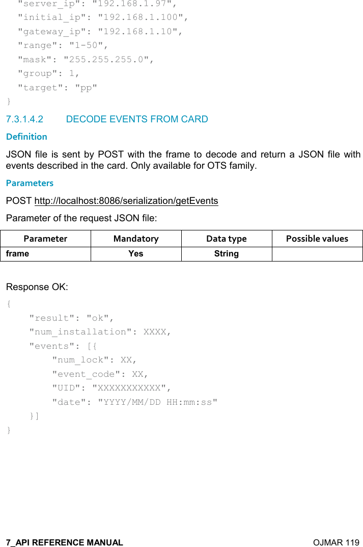    OJMAR 119   &quot;server_ip&quot;: &quot;192.168.1.97&quot;,   &quot;initial_ip&quot;: &quot;192.168.1.100&quot;,   &quot;gateway_ip&quot;: &quot;192.168.1.10&quot;,   &quot;range&quot;: &quot;1-50&quot;,   &quot;mask&quot;: &quot;255.255.255.0&quot;,   &quot;group&quot;: 1,   &quot;target&quot;: &quot;pp&quot; } 7.3.1.4.2  DECODE EVENTS FROM CARD Definition JSON file  is sent  by  POST with the frame to  decode  and  return  a  JSON  file with events described in the card. Only available for OTS family. Parameters POST http://localhost:8086/serialization/getEvents Parameter of the request JSON file: Parameter  Mandatory  Data type  Possible values .)&apos;+$ K$&amp; &quot;)%!/  Response OK: {     &quot;result&quot;: &quot;ok&quot;,     &quot;num_installation&quot;: XXXX,     &quot;events&quot;: [{         &quot;num_lock&quot;: XX,         &quot;event_code&quot;: XX,         &quot;UID&quot;: &quot;XXXXXXXXXXX&quot;,         &quot;date&quot;: &quot;YYYY/MM/DD HH:mm:ss&quot;     }] }   