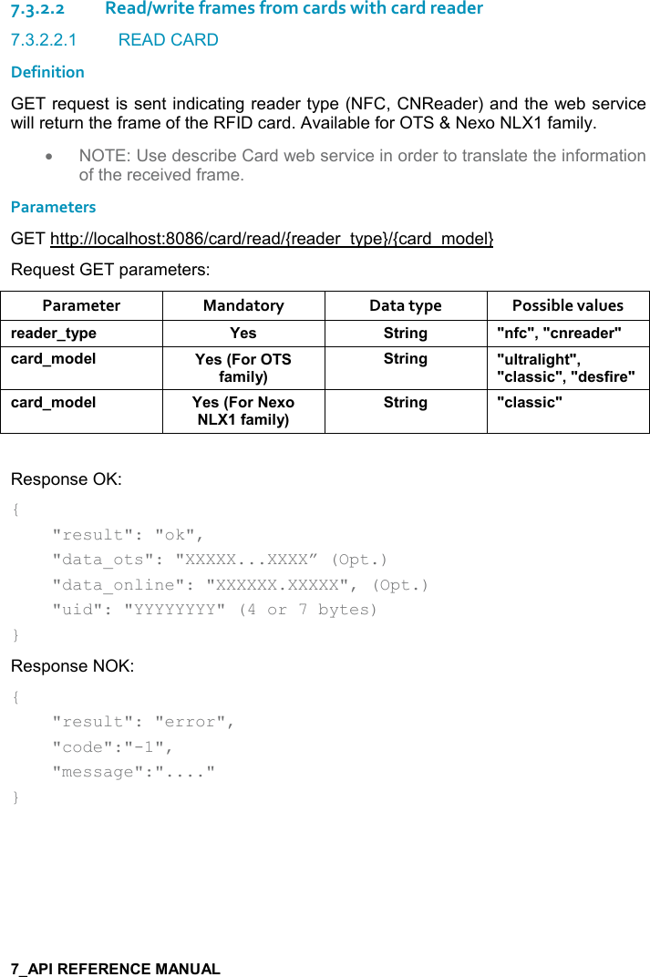   7.3.2.2Read/write frames from cards with card reader 7.3.2.2.1  READ CARD Definition GET request is sent indicating reader type (NFC, CNReader) and the web service will return the frame of the RFID card. Available for OTS &amp; Nexo NLX1 family. •  NOTE: Use describe Card web service in order to translate the information of the received frame. Parameters GET http://localhost:8086/card/read/{reader_type}/{card_model} Request GET parameters: Parameter  Mandatory  Data type  Possible values )$&apos;*$)&quot;&lt;0$ K$&amp; &quot;)%!/ M!.-M=M-!)$&apos;*$)M-&apos;)*+,*$( K$&amp;9,).&apos;+%(&lt;;&quot;)%!/ M (&quot;)&apos;(%/#&quot;M=M-(&apos;&amp;&amp;%-M=M*$&amp;.%)$M-&apos;)*+,*$( K$&amp;9,)$6,.&apos;+%(&lt;;&quot;)%!/ M-(&apos;&amp;&amp;%-M Response OK: {     &quot;result&quot;: &quot;ok&quot;,      &quot;data_ots&quot;: &quot;XXXXX...XXXX” (Opt.)      &quot;data_online&quot;: &quot;XXXXXX.XXXXX&quot;, (Opt.)      &quot;uid&quot;: &quot;YYYYYYYY&quot; (4 or 7 bytes) } Response NOK: {     &quot;result&quot;: &quot;error&quot;,      &quot;code&quot;:&quot;-1&quot;,      &quot;message&quot;:&quot;....&quot; }   