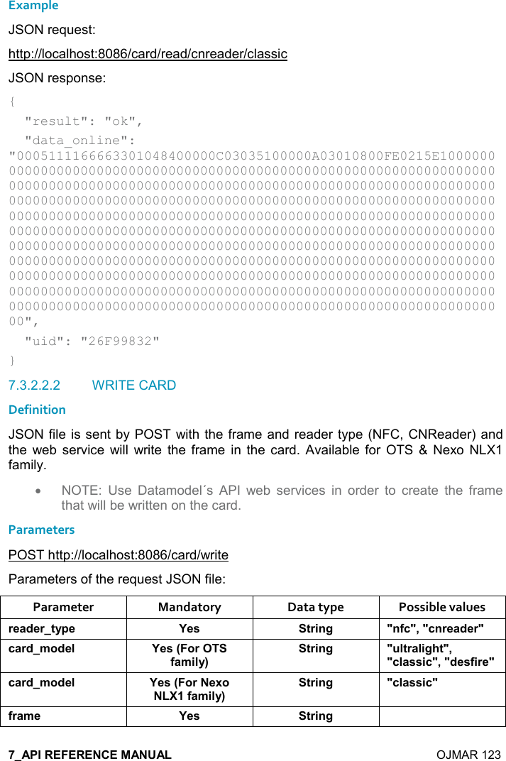    OJMAR 123 Example JSON request: http://localhost:8086/card/read/cnreader/classic JSON response: {   &quot;result&quot;: &quot;ok&quot;,   &quot;data_online&quot;: &quot;0005111166663301048400000C03035100000A03010800FE0215E1000000000000000000000000000000000000000000000000000000000000000000000000000000000000000000000000000000000000000000000000000000000000000000000000000000000000000000000000000000000000000000000000000000000000000000000000000000000000000000000000000000000000000000000000000000000000000000000000000000000000000000000000000000000000000000000000000000000000000000000000000000000000000000000000000000000000000000000000000000000000000000000000000000000000000000000000000000000000000000000000000000000000000000000000000000000000000000000000000000000000000000000000000000000000000000000000000000000000000000000000000000000000000000&quot;,   &quot;uid&quot;: &quot;26F99832&quot; } 7.3.2.2.2  WRITE CARD Definition JSON file is sent by POST with the frame and reader type (NFC, CNReader) and the  web  service  will  write  the frame in  the  card. Available for  OTS &amp;  Nexo NLX1 family. •  NOTE:  Use  Datamodel´s  API  web  services  in  order  to  create  the  frame that will be written on the card. Parameters POST http://localhost:8086/card/write Parameters of the request JSON file: Parameter  Mandatory  Data type  Possible values )$&apos;*$)&quot;&lt;0$ K$&amp; &quot;)%!/ M!.-M=M-!)$&apos;*$)M-&apos;)*+,*$( K$&amp;9,).&apos;+%(&lt;;&quot;)%!/ M (&quot;)&apos;(%/#&quot;M=M-(&apos;&amp;&amp;%-M=M*$&amp;.%)$M-&apos;)*+,*$( K$&amp;9,)$6,.&apos;+%(&lt;;&quot;)%!/ M-(&apos;&amp;&amp;%-M.)&apos;+$ K$&amp; &quot;)%!/ 