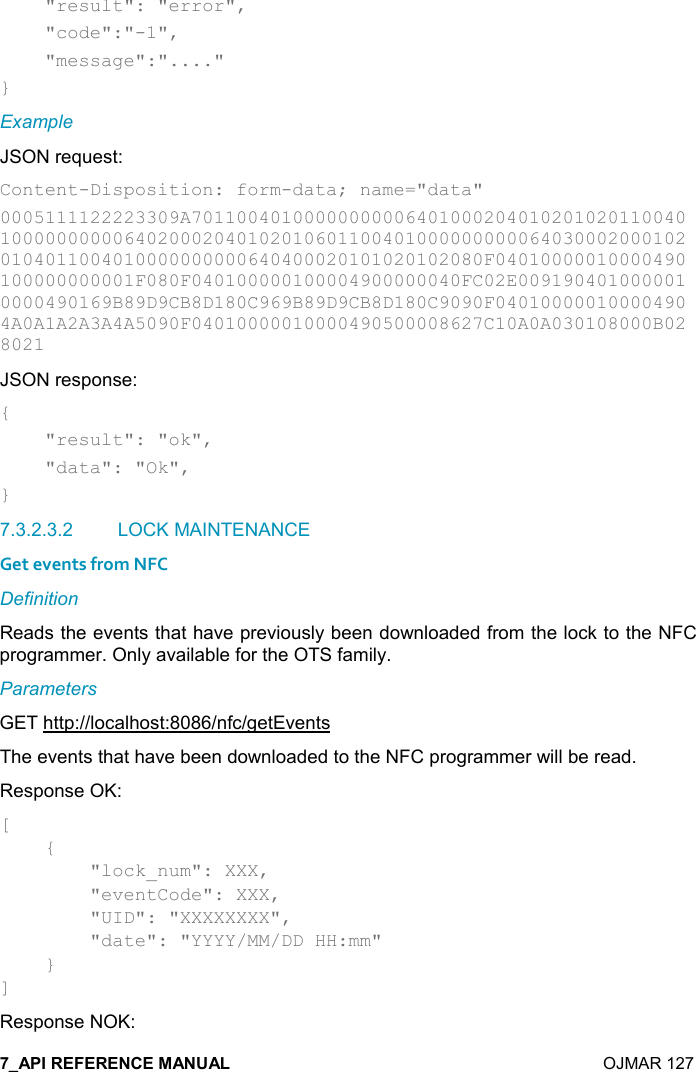    OJMAR 127     &quot;result&quot;: &quot;error&quot;,      &quot;code&quot;:&quot;-1&quot;,      &quot;message&quot;:&quot;....&quot; } Example JSON request: Content-Disposition: form-data; name=&quot;data&quot; 0005111122223309A7011004010000000000640100020401020102011004010000000000640200020401020106011004010000000000640300020001020104011004010000000000640400020101020102080F04010000010000490100000000001F080F040100000100004900000040FC02E0091904010000010000490169B89D9CB8D180C969B89D9CB8D180C9090F040100000100004904A0A1A2A3A4A5090F04010000010000490500008627C10A0A030108000B028021 JSON response: {     &quot;result&quot;: &quot;ok&quot;,     &quot;data&quot;: &quot;Ok&quot;, } 7.3.2.3.2  LOCK MAINTENANCE Get events from NFC Definition Reads the events that have previously been downloaded from the lock to the NFC programmer. Only available for the OTS family. Parameters GET http://localhost:8086/nfc/getEvents The events that have been downloaded to the NFC programmer will be read. Response OK: [     {         &quot;lock_num&quot;: XXX,         &quot;eventCode&quot;: XXX,         &quot;UID&quot;: &quot;XXXXXXXX&quot;,         &quot;date&quot;: &quot;YYYY/MM/DD HH:mm&quot;     } ] Response NOK: 