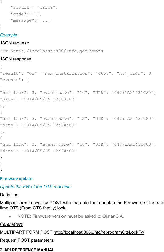   {     &quot;result&quot;: &quot;error&quot;,      &quot;code&quot;:&quot;-1&quot;,      &quot;message&quot;:&quot;....&quot; } Example JSON request: GET http://localhost:8086/nfc/getEvents JSON response: { &quot;result&quot;: &quot;ok&quot;, &quot;num_installation&quot;: &quot;6666&quot;, &quot;num_lock&quot;: 3, &quot;events&quot;: [ { &quot;num_lock&quot;: 3, &quot;event_code&quot;: &quot;10&quot;, &quot;UID&quot;: &quot;04791AA1431C80&quot;, &quot;date&quot;: &quot;2014/05/15 12:34:00&quot; }, { &quot;num_lock&quot;: 3, &quot;event_code&quot;: &quot;12&quot;, &quot;UID&quot;: &quot;04791AA1431C80&quot;, &quot;date&quot;: &quot;2014/05/15 12:34:00&quot; }, {  &quot;num_lock&quot;: 3, &quot;event_code&quot;: &quot;10&quot;, &quot;UID&quot;: &quot;04791AA1431C80&quot;, &quot;date&quot;: &quot;2014/05/15 12:34:00&quot; } ] } Firmware update Update the FW of the OTS real time Definition Multipart form is sent by POST with the data that updates the Firmware of the real time OTS (From OTS family) lock. • NOTE: Firmware version must be asked to Ojmar S.A. Parameters MULTIPART FORM POST http://localhost:8086/nfc/reprogramOtsLockFw Request POST parameters: 