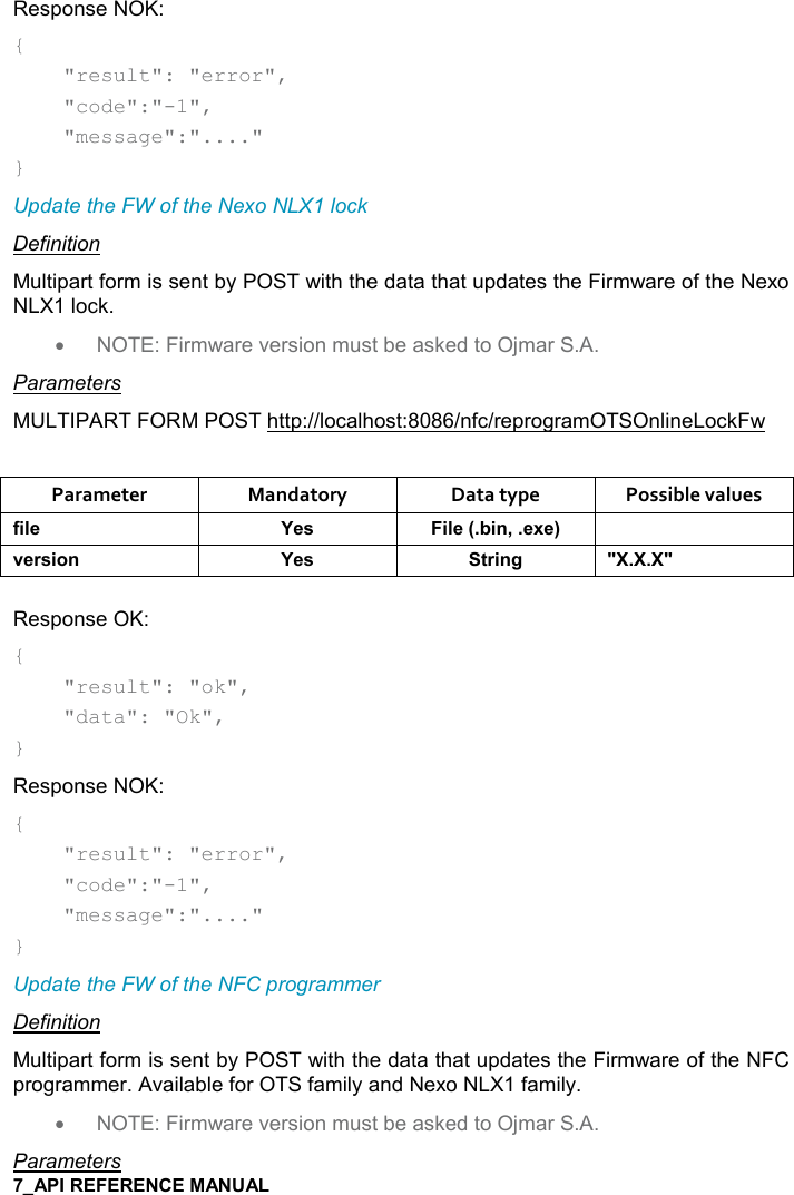   Response NOK: {     &quot;result&quot;: &quot;error&quot;,      &quot;code&quot;:&quot;-1&quot;,      &quot;message&quot;:&quot;....&quot; } Update the FW of the Nexo NLX1 lock Definition Multipart form is sent by POST with the data that updates the Firmware of the Nexo NLX1 lock. •  NOTE: Firmware version must be asked to Ojmar S.A. Parameters MULTIPART FORM POST http://localhost:8086/nfc/reprogramOTSOnlineLockFw  Parameter  Mandatory  Data type  Possible values .%($ K$&amp; %($95%!=$6$; 2$)&amp;%,! K$&amp; &quot;)%!/ MM Response OK: {     &quot;result&quot;: &quot;ok&quot;,     &quot;data&quot;: &quot;Ok&quot;, } Response NOK: {     &quot;result&quot;: &quot;error&quot;,      &quot;code&quot;:&quot;-1&quot;,      &quot;message&quot;:&quot;....&quot; }  Update the FW of the NFC programmer Definition Multipart form is sent by POST with the data that updates the Firmware of the NFC programmer. Available for OTS family and Nexo NLX1 family. •  NOTE: Firmware version must be asked to Ojmar S.A. Parameters 