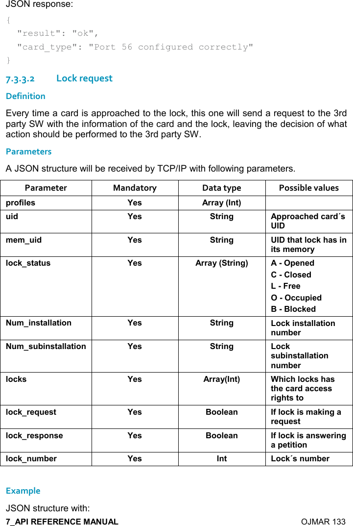    OJMAR 133 JSON response: {   &quot;result&quot;: &quot;ok&quot;,   &quot;card_type&quot;: &quot;Port 56 configured correctly&quot; } 7.3.3.2Lock request Definition Every time a card is approached to the lock, this one will send a request to the 3rd party SW with the information of the card and the lock, leaving the decision of what action should be performed to the 3rd party SW. Parameters A JSON structure will be received by TCP/IP with following parameters. Parameter  Mandatory  Data type  Possible values 0),.%($&amp; K$&amp; ))&apos;&lt;9!&quot;;  %* K$&amp; &quot;)%!/ 00),&apos;-#$*-&apos;)*J&amp;+$+ %* K$&amp; &quot;)%!/ &quot;#&apos;&quot;(,-1#&apos;&amp;%!%&quot;&amp;+$+,)&lt;(,-1&amp;&quot;&apos;&quot; &amp; K$&amp; ))&apos;&lt;9&quot;)%!/; 0$!$*(,&amp;$*)$$-- 0%$*::(,-1$* +%!&amp;&quot;&apos;((&apos;&quot;%,! K$&amp; &quot;)%!/ ,-1%!&amp;&quot;&apos;((&apos;&quot;%,!! +5$) +&amp; 5%!&amp;&quot;&apos;((&apos;&quot;%,! K$&amp; &quot;)%!/ ,-1&amp; 5%!&amp;&quot;&apos;((&apos;&quot;%,!! +5$)(,-1&amp; K$&amp; ))&apos;&lt;9!&quot;; 3#%-#(,-1&amp;#&apos;&amp;&quot;#$-&apos;)*&apos;--$&amp;&amp;)%/#&quot;&amp;&quot;,(,-1)$I $&amp;&quot; K$&amp; :,,($&apos;! .(,-1%&amp;+&apos;1%!/&apos;)$I $&amp;&quot;(,-1)$&amp;0,!&amp;$ K$&amp; :,,($&apos;! .(,-1%&amp;&apos;!&amp;4$)%!/&apos;0$&quot;%&quot;%,!(,-1! +5$) K$&amp; !&quot; ,-1J&amp;! +5$) Example JSON structure with: 