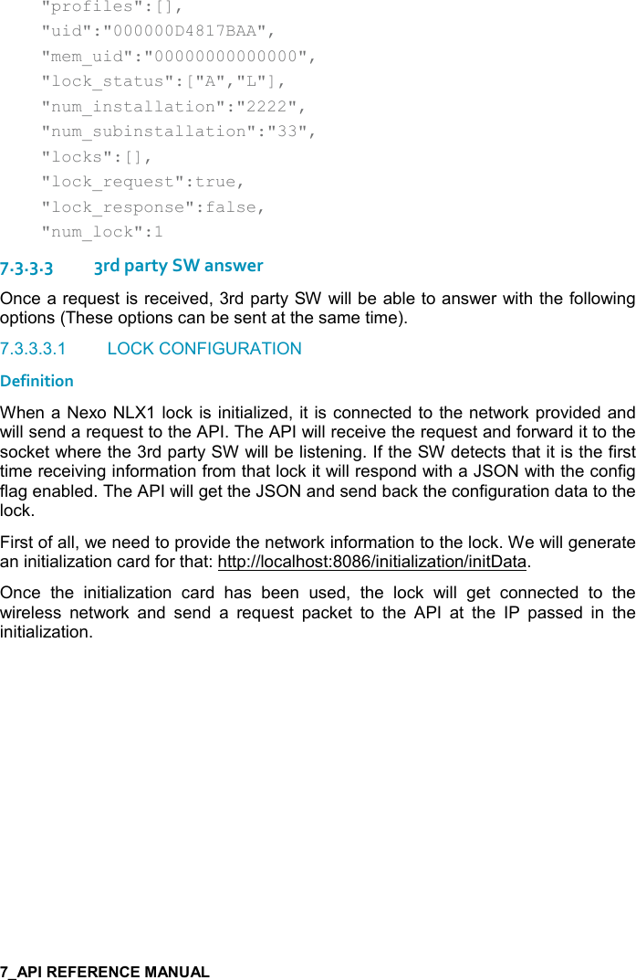       &quot;profiles&quot;:[],     &quot;uid&quot;:&quot;000000D4817BAA&quot;,     &quot;mem_uid&quot;:&quot;00000000000000&quot;,     &quot;lock_status&quot;:[&quot;A&quot;,&quot;L&quot;],     &quot;num_installation&quot;:&quot;2222&quot;,     &quot;num_subinstallation&quot;:&quot;33&quot;,     &quot;locks&quot;:[],     &quot;lock_request&quot;:true,     &quot;lock_response&quot;:false,     &quot;num_lock&quot;:1 7.3.3.33rd party SW answer Once a request is received, 3rd party SW will be able to answer with the following options (These options can be sent at the same time).  7.3.3.3.1  LOCK CONFIGURATION Definition When a Nexo NLX1 lock is initialized, it is connected to the network provided and will send a request to the API. The API will receive the request and forward it to the socket where the 3rd party SW will be listening. If the SW detects that it is the first time receiving information from that lock it will respond with a JSON with the config flag enabled. The API will get the JSON and send back the configuration data to the lock. First of all, we need to provide the network information to the lock. We will generate an initialization card for that: http://localhost:8086/initialization/initData. Once  the  initialization  card  has  been  used,  the  lock  will  get  connected  to  the wireless  network  and  send  a  request  packet  to  the  API  at  the  IP  passed  in  the initialization.   