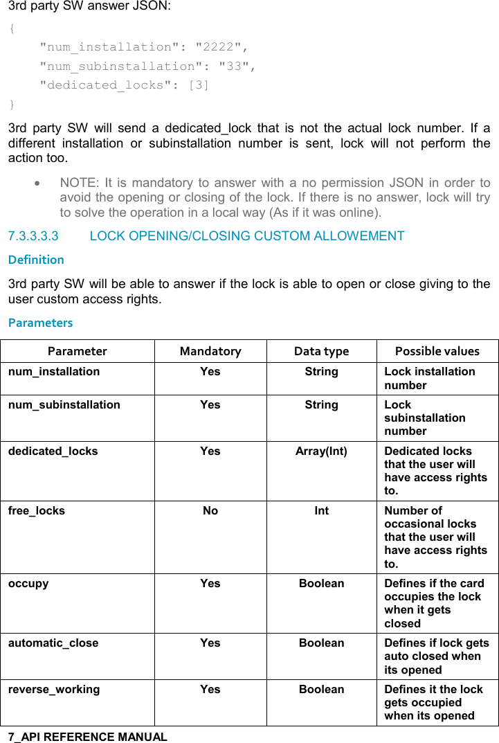   3rd party SW answer JSON: {     &quot;num_installation&quot;: &quot;2222&quot;,     &quot;num_subinstallation&quot;: &quot;33&quot;,     &quot;dedicated_locks&quot;: [3] } 3rd  party  SW  will  send  a  dedicated_lock  that  is  not  the  actual  lock  number.  If  a different  installation  or  subinstallation  number  is  sent,  lock  will  not  perform  the action too. •  NOTE: It  is  mandatory to  answer  with a  no permission JSON  in  order  to avoid the opening or closing of the lock. If there is no answer, lock will try to solve the operation in a local way (As if it was online).  7.3.3.3.3  LOCK OPENING/CLOSING CUSTOM ALLOWEMENT Definition 3rd party SW will be able to answer if the lock is able to open or close giving to the user custom access rights. Parameters Parameter  Mandatory  Data type  Possible values ! +%!&amp;&quot;&apos;((&apos;&quot;%,! K$&amp; &quot;)%!/ ,-1%!&amp;&quot;&apos;((&apos;&quot;%,!! +5$)! +&amp; 5%!&amp;&quot;&apos;((&apos;&quot;%,! K$&amp; &quot;)%!/ ,-1&amp; 5%!&amp;&quot;&apos;((&apos;&quot;%,!! +5$)*$*%-&apos;&quot;$*(,-1&amp; K$&amp; ))&apos;&lt;9!&quot;; $*%-&apos;&quot;$*(,-1&amp;&quot;#&apos;&quot;&quot;#$ &amp;$)4%((#&apos;2$&apos;--$&amp;&amp;)%/#&quot;&amp;&quot;,.)$$(,-1&amp; , !&quot;  +5$),.,--&apos;&amp;%,!&apos;((,-1&amp;&quot;#&apos;&quot;&quot;#$ &amp;$)4%((#&apos;2$&apos;--$&amp;&amp;)%/#&quot;&amp;&quot;,,-- 0&lt; K$&amp; :,,($&apos;! $.%!$&amp;%.&quot;#$-&apos;)*,-- 0%$&amp;&quot;#$(,-14#$!%&quot;/$&quot;&amp;-(,&amp;$*&apos; &quot;,+&apos;&quot;%--(,&amp;$ K$&amp; :,,($&apos;! $.%!$&amp;%.(,-1/$&quot;&amp;&apos; &quot;,-(,&amp;$*4#$!%&quot;&amp;,0$!$*)$2$)&amp;$4,)1%!/ K$&amp; :,,($&apos;! $.%!$&amp;%&quot;&quot;#$(,-1/$&quot;&amp;,-- 0%$*4#$!%&quot;&amp;,0$!$*