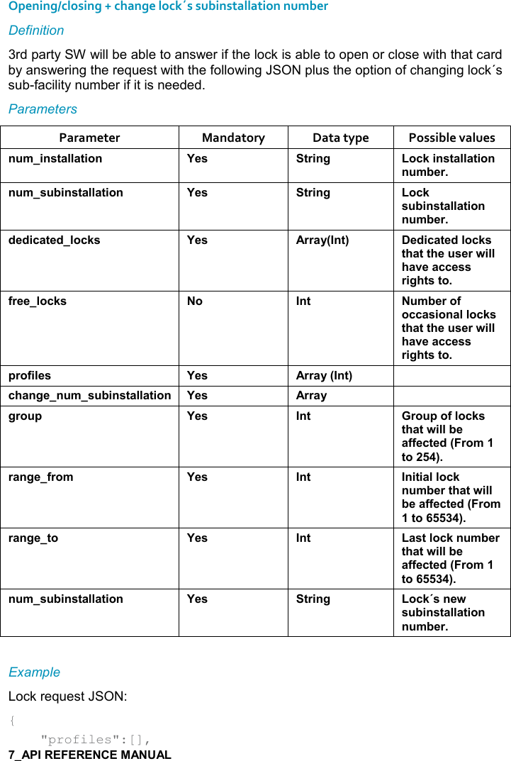   Opening/closing + change lock´s subinstallation number Definition 3rd party SW will be able to answer if the lock is able to open or close with that card by answering the request with the following JSON plus the option of changing lock´s sub-facility number if it is needed. Parameters Parameter  Mandatory  Data type  Possible values ! +%!&amp;&quot;&apos;((&apos;&quot;%,! K$&amp; &quot;)%!/ ,-1%!&amp;&quot;&apos;((&apos;&quot;%,!! +5$)! +&amp; 5%!&amp;&quot;&apos;((&apos;&quot;%,! K$&amp; &quot;)%!/ ,-1&amp; 5%!&amp;&quot;&apos;((&apos;&quot;%,!! +5$)*$*%-&apos;&quot;$*(,-1&amp; K$&amp; ))&apos;&lt;9!&quot;; $*%-&apos;&quot;$*(,-1&amp;&quot;#&apos;&quot;&quot;#$ &amp;$)4%((#&apos;2$&apos;--$&amp;&amp;)%/#&quot;&amp;&quot;,.)$$(,-1&amp; , !&quot;  +5$),.,--&apos;&amp;%,!&apos;((,-1&amp;&quot;#&apos;&quot;&quot;#$ &amp;$)4%((#&apos;2$&apos;--$&amp;&amp;)%/#&quot;&amp;&quot;,0),.%($&amp; K$&amp; ))&apos;&lt;9!&quot;; -#&apos;!/$! +&amp; 5%!&amp;&quot;&apos;((&apos;&quot;%,! K$&amp; ))&apos;&lt; /), 0 K$&amp; !&quot; ), 0,.(,-1&amp;&quot;#&apos;&quot;4%((5$&apos;..$-&quot;$*9),+&quot;,;)&apos;!/$.),+ K$&amp; !&quot; !%&quot;%&apos;((,-1! +5$)&quot;#&apos;&quot;4%((5$&apos;..$-&quot;$*9),+&quot;,;)&apos;!/$&quot;, K$&amp; !&quot; &apos;&amp;&quot;(,-1! +5$)&quot;#&apos;&quot;4%((5$&apos;..$-&quot;$*9),+&quot;,;! +&amp; 5%!&amp;&quot;&apos;((&apos;&quot;%,! K$&amp; &quot;)%!/ ,-1J&amp;!$4&amp; 5%!&amp;&quot;&apos;((&apos;&quot;%,!! +5$) Example Lock request JSON: {     &quot;profiles&quot;:[], 