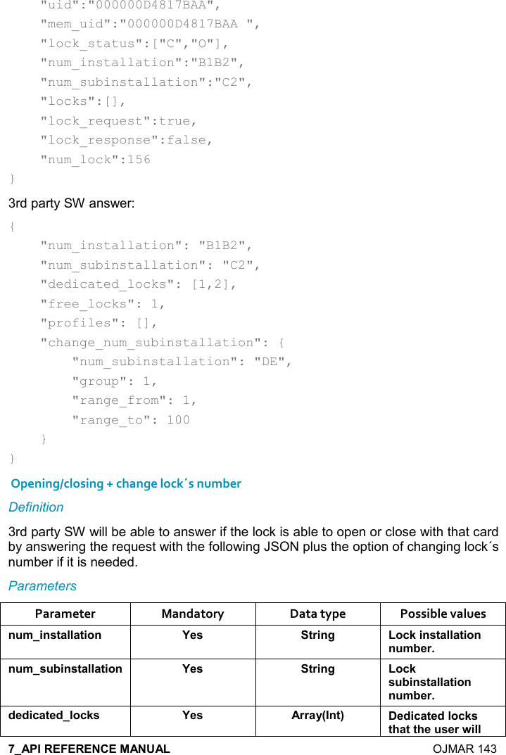    OJMAR 143     &quot;uid&quot;:&quot;000000D4817BAA&quot;,     &quot;mem_uid&quot;:&quot;000000D4817BAA &quot;,     &quot;lock_status&quot;:[&quot;C&quot;,&quot;O&quot;],     &quot;num_installation&quot;:&quot;B1B2&quot;,     &quot;num_subinstallation&quot;:&quot;C2&quot;,     &quot;locks&quot;:[],     &quot;lock_request&quot;:true,     &quot;lock_response&quot;:false,     &quot;num_lock&quot;:156 } 3rd party SW answer: {     &quot;num_installation&quot;: &quot;B1B2&quot;,     &quot;num_subinstallation&quot;: &quot;C2&quot;,     &quot;dedicated_locks&quot;: [1,2],     &quot;free_locks&quot;: 1,     &quot;profiles&quot;: [],     &quot;change_num_subinstallation&quot;: {         &quot;num_subinstallation&quot;: &quot;DE&quot;,         &quot;group&quot;: 1,         &quot;range_from&quot;: 1,         &quot;range_to&quot;: 100     } }  Opening/closing + change lock´s number Definition 3rd party SW will be able to answer if the lock is able to open or close with that card by answering the request with the following JSON plus the option of changing lock´s number if it is needed. Parameters Parameter  Mandatory  Data type  Possible values ! +%!&amp;&quot;&apos;((&apos;&quot;%,! K$&amp; &quot;)%!/ ,-1%!&amp;&quot;&apos;((&apos;&quot;%,!! +5$)! +&amp; 5%!&amp;&quot;&apos;((&apos;&quot;%,! K$&amp; &quot;)%!/ ,-1&amp; 5%!&amp;&quot;&apos;((&apos;&quot;%,!! +5$)*$*%-&apos;&quot;$*(,-1&amp; K$&amp; ))&apos;&lt;9!&quot;; $*%-&apos;&quot;$*(,-1&amp;&quot;#&apos;&quot;&quot;#$ &amp;$)4%((
