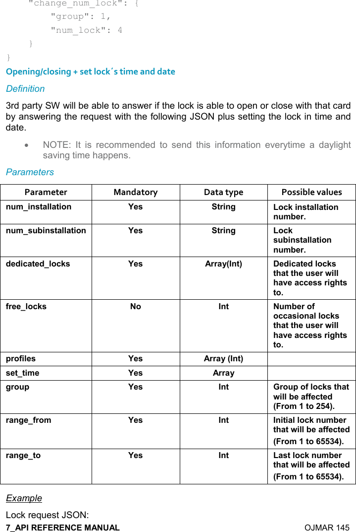    OJMAR 145     &quot;change_num_lock&quot;: {         &quot;group&quot;: 1,         &quot;num_lock&quot;: 4     } } Opening/closing + set lock´s time and date Definition 3rd party SW will be able to answer if the lock is able to open or close with that card by answering the request with the following JSON plus setting the lock in time and date. •  NOTE:  It  is  recommended  to  send  this  information  everytime  a  daylight saving time happens. Parameters Parameter  Mandatory  Data type  Possible values ! +%!&amp;&quot;&apos;((&apos;&quot;%,! K$&amp; &quot;)%!/ ,-1%!&amp;&quot;&apos;((&apos;&quot;%,!! +5$)! +&amp; 5%!&amp;&quot;&apos;((&apos;&quot;%,! K$&amp; &quot;)%!/ ,-1&amp; 5%!&amp;&quot;&apos;((&apos;&quot;%,!! +5$)*$*%-&apos;&quot;$*(,-1&amp; K$&amp; ))&apos;&lt;9!&quot;; $*%-&apos;&quot;$*(,-1&amp;&quot;#&apos;&quot;&quot;#$ &amp;$)4%((#&apos;2$&apos;--$&amp;&amp;)%/#&quot;&amp;&quot;,.)$$(,-1&amp; , !&quot;  +5$),.,--&apos;&amp;%,!&apos;((,-1&amp;&quot;#&apos;&quot;&quot;#$ &amp;$)4%((#&apos;2$&apos;--$&amp;&amp;)%/#&quot;&amp;&quot;,0),.%($&amp; K$&amp; ))&apos;&lt;9!&quot;; &amp;$&quot;&quot;%+$ K$&amp; ))&apos;&lt; /), 0 K$&amp; !&quot; ), 0,.(,-1&amp;&quot;#&apos;&quot;4%((5$&apos;..$-&quot;$*9),+&quot;,;)&apos;!/$.),+ K$&amp; !&quot; !%&quot;%&apos;((,-1! +5$)&quot;#&apos;&quot;4%((5$&apos;..$-&quot;$*9),+&quot;,;)&apos;!/$&quot;, K$&amp; !&quot; &apos;&amp;&quot;(,-1! +5$)&quot;#&apos;&quot;4%((5$&apos;..$-&quot;$*9),+&quot;,; Example Lock request JSON: 