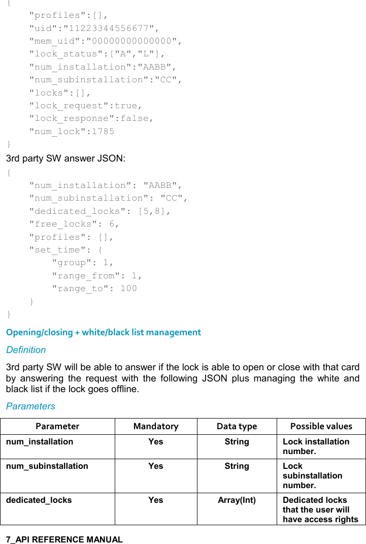   {     &quot;profiles&quot;:[],     &quot;uid&quot;:&quot;11223344556677&quot;,     &quot;mem_uid&quot;:&quot;00000000000000&quot;,     &quot;lock_status&quot;:[&quot;A&quot;,&quot;L&quot;],     &quot;num_installation&quot;:&quot;AABB&quot;,     &quot;num_subinstallation&quot;:&quot;CC&quot;,     &quot;locks&quot;:[],     &quot;lock_request&quot;:true,     &quot;lock_response&quot;:false,     &quot;num_lock&quot;:1785 } 3rd party SW answer JSON: {     &quot;num_installation&quot;: &quot;AABB&quot;,     &quot;num_subinstallation&quot;: &quot;CC&quot;,     &quot;dedicated_locks&quot;: [5,8],     &quot;free_locks&quot;: 6,     &quot;profiles&quot;: [],     &quot;set_time&quot;: {         &quot;group&quot;: 1,         &quot;range_from&quot;: 1,         &quot;range_to&quot;: 100     } } Opening/closing + white/black list management Definition 3rd party SW will be able to answer if the lock is able to open or close with that card by  answering  the  request  with  the  following  JSON  plus  managing  the  white  and black list if the lock goes offline. Parameters Parameter  Mandatory  Data type  Possible values ! +%!&amp;&quot;&apos;((&apos;&quot;%,! K$&amp; &quot;)%!/ ,-1%!&amp;&quot;&apos;((&apos;&quot;%,!! +5$)! +&amp; 5%!&amp;&quot;&apos;((&apos;&quot;%,! K$&amp; &quot;)%!/ ,-1&amp; 5%!&amp;&quot;&apos;((&apos;&quot;%,!! +5$)*$*%-&apos;&quot;$*(,-1&amp; K$&amp; ))&apos;&lt;9!&quot;; $*%-&apos;&quot;$*(,-1&amp;&quot;#&apos;&quot;&quot;#$ &amp;$)4%((#&apos;2$&apos;--$&amp;&amp;)%/#&quot;&amp;